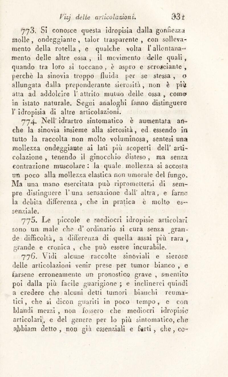 778. SI conosce questa idropisia dalla gonRezzci molle , ondeggiante , lalor trasparente , con solleva¬ mento della rotella, e qualche volta l’allontana-» mento delle altre osaa , il movimento delle quali, quando tra loro si toccano , è aspro e scrosciante , perchè la sinovia troppo fluida per se stessa , o allungata dalla preponderante sierosità, non è pii atta ad addolcire 1' attrito mutuo delle ossa , come» in istato naturale. Sego! analoghi fanno distinguere r idropisia di altre articolazioni. 774. Nell' idrartro sintomatico è aumentata an¬ che la sinovia Insieme alla sierosità, ed essendo ia tutto la raccolta non molto voluminosa, sentesì una mollezza ondeggiante al lati più scoperti dell’ arti- colazione , tenendo il ginocchio disteso , ma senza contrazione muscolare : la quale mollezza si accosta un poco alla mollezza elastica non umorale del fungo. Ma una mano esercitata può ripromettersi di sem¬ pre distinguere V una sensazione dall' altra , e farne ia debita differenza , che In pratica è molto es¬ senziale, 775. Le piccole e rnediocri Idropisie articolari sono un male che d’ ordinarlo si cura senza gran¬ de dIfFicoltà, a cliiTerenza di quella assai pìù rara ^ grande e cronica , che può essere incurabile. 776. V Idi alcune raccolte sinóviall e sierose delle articolazioni venir prese per tumor bianco , e farsene erroneamente un pronostico grave , smentito poi dalla più facile guarigione ; e inclinerei quindi a credere che alcuni detti tumori bianchi reuma¬ tici , che si dicon guariti in poco tempo, e con blandi mezzi , non fossero che mediocri idropisie articolarli, e del genere per lo più sintomatico, che ajibiam detto , non già essenziali e farti, che,