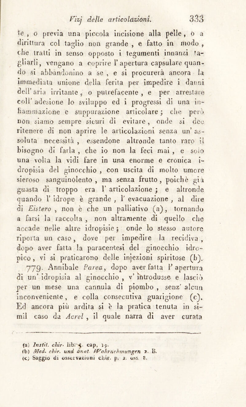 te * 0 previa una piccola incisione alla pelle, ò a dirittura col taglio non grande , e fatto in modo , che tratti in senso opposto i tegumenti innanzi ta¬ gliarli, vengano a coprire 1’apertura capsulare quan* do si abbandonino a se , e si procurerà ancora la immediata unione delia ferita per impedire i danni deir aria irritante j o putrefacente , e per arrestare coir adesione lo sviluppo ed i progressi di una in- Hammazlone e suppurazione articolare ; che però non siamo sempre sicuri dì evitare, onde si dee ritenere di non aprire le arlicolazioni senza un’ as¬ soluta necessità , essendone altronde tanto raro il bisogno di farla , che io non la feci mal , e solo una volta la vidi fare in una enorme e cronica i- dro oisla del f^inoccbio , con uscita di molto umore sieroso sanguinolento , ma senza frutto, poiché già guasta di troppo era 1’ articolazione ; e altronde quando 1’ idrope è grande , V evacuazione , al dire di Eistero , non è che un palliativo (a), tornando a farsi la raccolta , non altramente di quello che accade nelle altre idropisie ; onde lo stesso autore riporta un caso, dove per impedire la recidiva , dopo aver fatta la paracentesi del ginocchio idro¬ pico , vi si praticarono delle injezioni spiritose (b). 77g. Annibale Parca, dopo aver fatta F apertura di un’ idropisìa al ginocchio , v’ ìbtrodusse e lasciò per un mese una cannula dì piombo , senz' alcun inconveniente, e colla consecutiva guarigione (c^. Ed ancora più ardita si é la pratica tenuta in si- mll caso da Aerei , il quale narra di aver curata (a) Insili, chìr- cap, 59. (b) Med. ch'ir, und anni- hJ^oìnnehmìingen 2. (c; Saggio di osseivasiioni cbii. p. 2. o.ss, S,