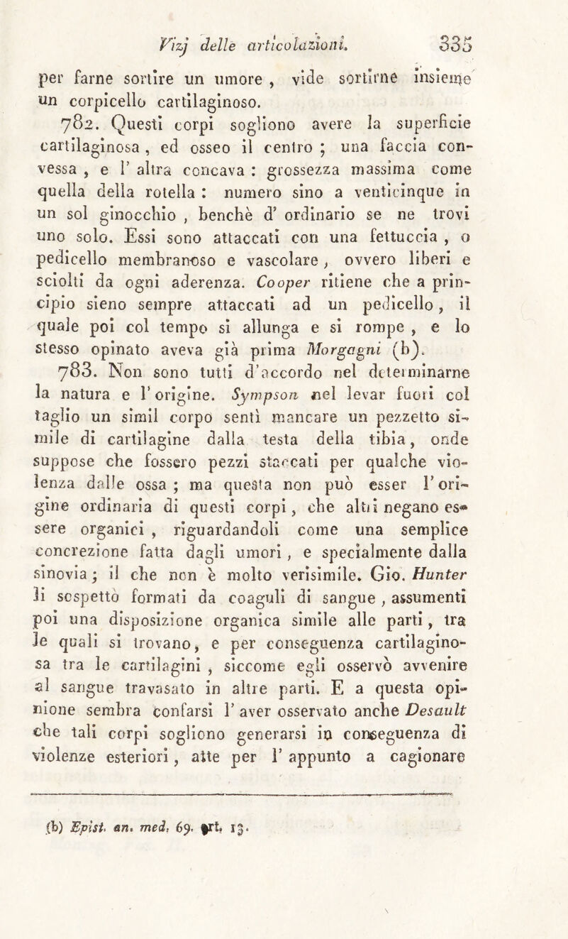 per farne sortire un umore , vide sortirne insleine un corpicello cartilaginoso. 782. Questi corpi sogliono avere la superfìcie cartilaginosa , ed osseo il centro 5 una faccia con¬ vessa , e r altra concava : grossezza massima come quella della rotella : numero sino a venticinque in un sol ginocchio , benché d’ ordinario se ne trovi uno solo. Essi sono attaccati con una fettuccia , o pedicello membranoso e vascolare , ovvero liberi e sciolti da ogni aderenza. Cooper ritiene che a prin¬ cipio sleno sempre attaccati ad un pedicello, il quale poi col tempo si allunga e si rompe , e lo stesso opinato aveva già prima Morgagni (b^. 783. Non sono tutti d’accordo nel dcteiminarne la natura e T origine. Sympson nel levar fuori coi taglio un simll corpo senti mancare un pezzetto si-- niile di cartilagine dalla testa delia tibia, onde suppose che fossero pezzi staccati per qualche vio¬ lenza dalle ossa ; ma questa non può esser T ori¬ gine ordinaria di questi corpi , che alti! negano es« sere organici , riguardandoli come una semplice concrezione fatta dagli umori, e specialmente dalla sinovia ; il che non è molto verìsimile. Gio. Hunter li sospettò formati da coaguli di sangue , assumenti poi una disposizione organica simile alle parti, tra le quali si trovano, e per conseguenza cartilagino¬ sa tra le cartilagini , siccome egli osservò avvenire al sangue travasato in altre parti. E a questa opi¬ nione sembra confarsi V aver osservato anche Desault che tali corpi sogliono generarsi in conceguenza di violenze esteriori, atte per T appunto a cagionare (b) Epìst> fin. meà, 69. frt. 13.