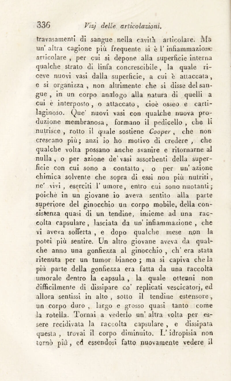 travasamentl di sangue neila caviti articolare. Ms un’ altra cagione più frequente si è V infiammazione articolare , per cui si depone alla superficie interna qualche strato di linfa concresclbile, la quale ri¬ ceve nuovi vasi dalla superficie, a cui h attaccata, e si organizza , non altrimente che si disse del san¬ gue , in un corpo analogo alla natura di quelli a cui è interposto , o attaccato , cioè osseo e carti¬ laginoso. Que’ nuovi vasi con qualche nuova pro¬ duzione membranosa, formano il pedicello , che li nutrisce , rotto il quale sostiene Cooper, che non crescano più; anzi io ho motivo di credere , che qualche volta possano anche svanire e ritornarne al nulla , o per azione de’ vasi assorbenti della super¬ ficie con cui sono a contatto , o per un’ azione, chimica solvente che sopra di essi nnn più nutriti, ne’ vivi, eserciti l’umore, entro cui sono nuotanti ; poiché in un giovane io aveva sentito alla parte superiore del ginocchio un corpo mobile, della con¬ sistenza quasi di un tendine, insieme ad una rac¬ colta capsulare , lasciata da un’infiammazione, che vi aveva sofferta , e dopo qualche mese non la potei più sentire. Un altro giovane aveva da qual¬ che anno una gonfiezza al ginocchio , eh’ era stata ritenuta per un turnor bianco ; ma si capiva che la più parte della gonfiezza era fatta da una raccolta umorale dentro la capsula , la quale ottenni non difficilmente di dissipare co’ replicati vescicatorj, ed allora sentissi in alto , sotto il tendine estensore, un corpo duro , largo e grosso quasi tanto come la rotella. Tornai a vederlo un’ altra volta per es¬ sere recidivata la raccolta capsulare , e dissipata questa , trovai il corpo diminuito. L’idropisia non tornò pili, ed essendosi fatto nuovamente vedere il