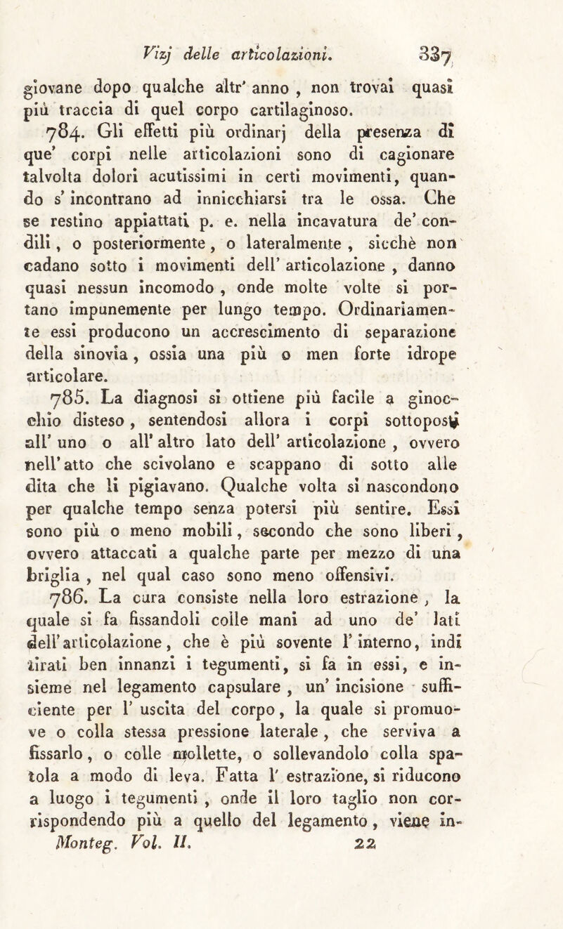 giovane dopo qualche a'itr' anno , non trovai quasi più traccia di quel corpo cartilaginoso. 784. Gli elFettl più ordinar) della presen«5a di que’ corpi nelle articolazioni sono di cagionare talvolta dolori acutissimi in certi movimenti, quan¬ do s incontrano ad innicchiarsl tra le ossa. Che se restino appiattati p. e. nella incavatura de’ con- din, o posteriormente, o lateralmente, sicché non cadano sotto i movimenti dell’ articolazione , danno quasi nessun Incomodo , onde molte volte si por¬ tano impunemente per lungo tempo. Ordinariamen¬ te essi producono un accrescimento di separazione della sinovia, ossia una più o men forte idrope articolare. 785. La diagnosi si ottiene più facile a ginoc¬ chio disteso, sentendosi allora i corpi sottoposi all’ uno o all* altro lato dell’ articolazione , ovvero nell’ atto che scivolano e scappano di sotto alle dita che li pigiavano. Qualche volta si nascondono per qualche tempo senza potersi più sentire. Essi sono più o meno mobili, secondo che sono liberi, ovvero attaccati a qualche parte per mezzo di una briglia , nel qual caso sono meno offensivi. 786. La cura consiste nella loro estrazione , la quale si fa fissandoli colle mani ad uno de’ lati deir articolazione, che è più sovente l’interno, indi iirall ben Innanzi i tegumenti, si fa in essi, e in¬ sieme nel legamento capsulare , un’ Incisione - suffi¬ ciente per r uscita del corpo, la quale si promuo¬ ve o colla stessa pressione laterale , che serviva a fissarlo, o colle niollette, o sollevandolo colla spa¬ tola a modo di leva. Fatta V estrazione, si riducono a luogo i tegumenti , onde II loro taglio non cor¬ rispondendo più a quello del legamento, vlen^ in- Monteg, Fol. IL 2Z