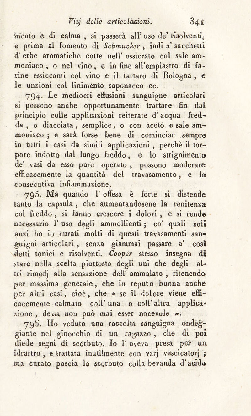 ^TÌénto e di calma , si passerà all’ uso de* risolventi^ e prima al fomento di Schmucker , indi a’ sacchetti d' erbe aromatiche cotte nell’ ossicrato col sale am¬ moniaco , o nel vino, e in fine aU’empiastro di fa¬ rine essiccanti col vino e il tartarò di Bologna , è le unzioni col linimento saponaceo ec. 794. Le mediocri effusioni sanguigne articolari si possono anche opportunamente trattare fin dal principio colle applicazioni reiterate d’acqua fred¬ da , o diacciata, semplice, o con aceto e sale am¬ moniaco ; e sarà forse bene di cominciar sempre in tutti i casi da simili applicazioni , perchè il tor¬ pore indotto dal lungo freddo, e lo strignimento de’ vasi da esso purè operato ^ possono moderare efficacemente la quantità del travasamento, e la consecutiva infiammazione. 795. Ma quando 1’ ofiesa è forte si distende tanto la capsula , che aumentandosene la renitenza col freddo , si fanno crescere i dolori , e si rende necessario 1’ uso degli ammollienti ; co' quali soli anzi ho io curati molti di questi travasamenti san«^ gnigni articolari , senza giammai passare a’ così detti tonici e risolventi. Cooper stesso insegna di stare nella jscelta piuttosto degli uni che degli al¬ tri rimedj alla sensazione dell' ammalato , ritenendo per massima generale, che io reputo buona anche per altri casi, cioè, che ** se il dolore viene effi¬ cacemente calmato coll’una. 0 coll’altra applica¬ zione , dessa non può mai esser nocevole »». 796. Ho veduto una raccolta sanguigna ondeg¬ giante nel ginocchio di un ragazzo , che di poi diede segni di scorbuto. Io 1' aveva presa per un idrartro , e trattata inutilmente con varj vescicatorj ; ma carato poscia lo scorbuto colla bevanda d’acido /