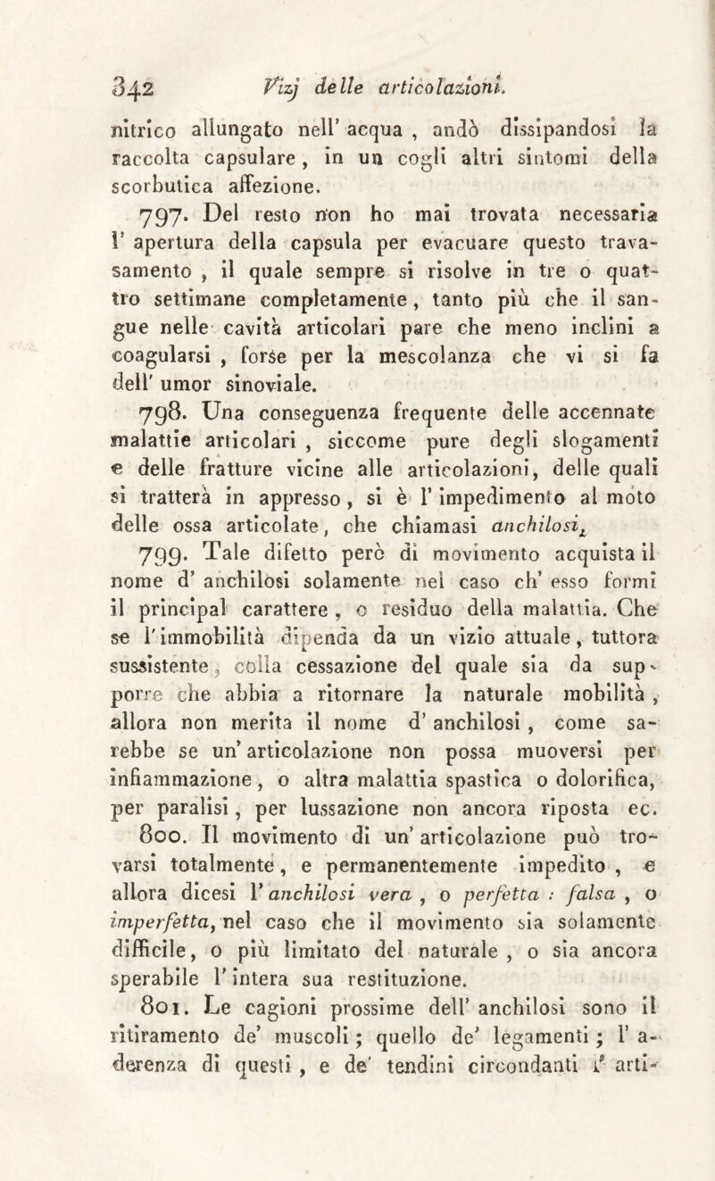 nìtrico allungato nell’acqua, andò dissipandosi la raccolta capsulare, in un cogli altri sìntomi della scorbutica affezione. 797- Del resto non ho mal trovata necessaria r apertura della ^capsula per evacuare questo trava- samento , il quale sempre si risolve in tre o quat¬ tro settimane completamente, tanto più che il san¬ gue nelle- cavità articolari pare che meno inclini a coagularsi , forse per la mescolanza che vi si fa dell' umor sinoviale. 798. Una conseguenza frequente delle accennate malattie articolari , siccome pure degli slogamenti e delle fratture vicine alle articolazioni, delle quali si tratterà in appresso , si è' V impedimento al mòto delle ossa articolate, che chiamasi anchilosi^ 799. Tale difetto però di movimento acquista il nome d’ anchilosi solamente nei caso eh’ esso formi il Principal carattere , 0 resìduo della malattìa. Che se l'immobilità dipenda da un vizio attuale, tuttora sussìstente, còlla cessazione del quale sia da sup^ porre che abbia a ritornare la naturale mobilità , allora non merita il nome d’ anchilosi, come sa¬ rebbe se un articolazione non possa muoversi per infiammazione, o altra malattia spastica 0 dolorifica, per paralisi, per lussazione non ancora riposta ec. 800. Il movimento dì un’ articolazione può tro¬ varsi totalmente, e permanentemente impedito, e allora dicesi l’anchilosi vera , o perfetta : falsa , o imperfetta, nel caso che il movimento sia solamente difficile, o più limitato del naturale , 0 sìa ancora sperabile l’intera sua restituzione. 801. Le cagioni prossime dell’ anchilosi sono il ritìramento de’ muscoli ; quello de’ legamenti ; V a- derenza dì questi , e de' tendini circondanti arti»