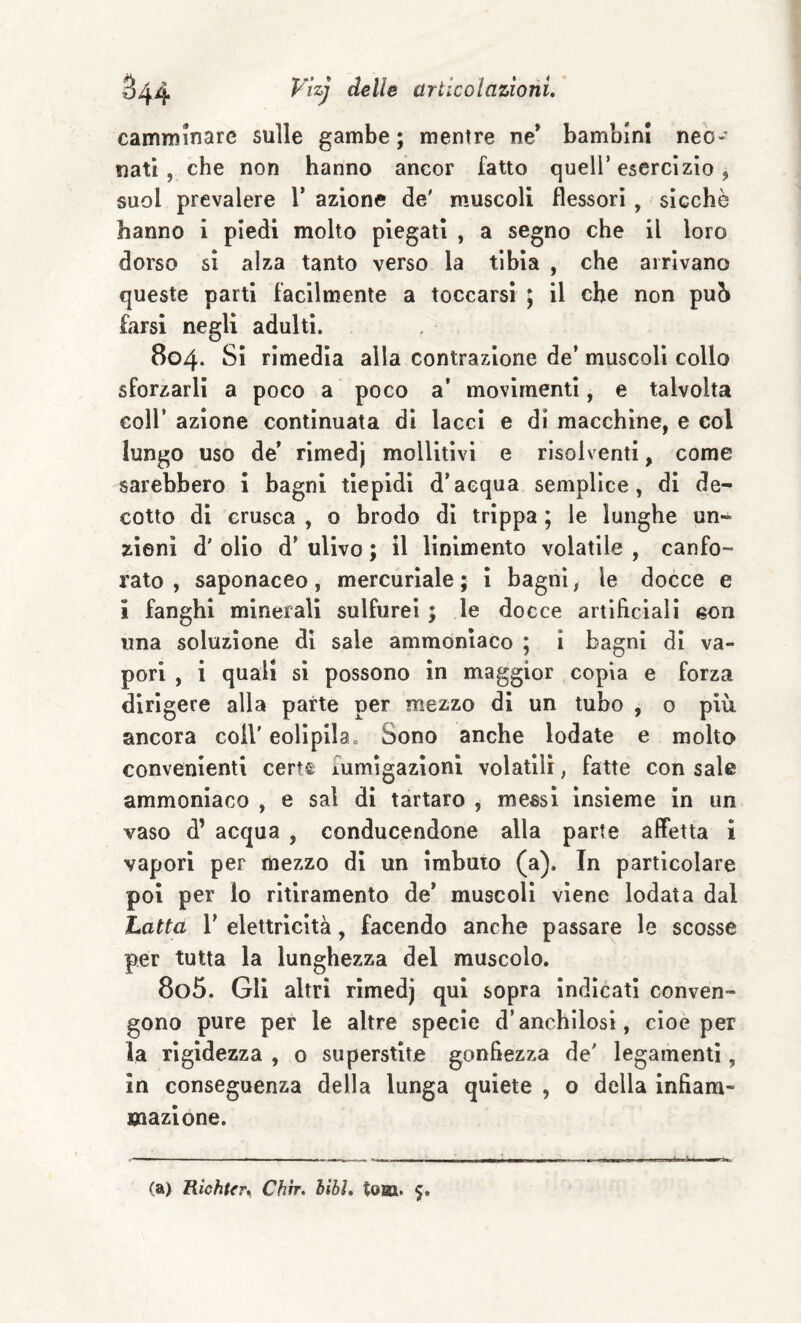 camminare sulle gambe; mentre ne* bambini neo¬ nati, che non hanno ancor fatto quell’esercìzio, suol prevalere V azione de' muscoli flessori , sicché hanno i piedi molto piegati , a segno che il loro dorso sì alza tanto verso la tibia , che arrivano queste parti facilmente a toccarsi ; il che non puh farsi negli adulti. 804. Sì rimedia alla contrazione de’ muscoli collo sforzarli a poco a poco a* movimenti, e talvolta coir azione continuata di lacci e di macchine, e col lungo uso de’ rimedj mollltlvi e risolventi, come sarebbero i bagni tiepidi d’acqua semplice, di de¬ cotto di crusca , o brodo di trippa ; le lunghe un¬ zioni d' olio d’ ulivo ; il linimento volatile , canfo¬ rato , saponaceo, mercuriale ; i bagni, le docce e i fanghi minerali sulfurei ; le docce artificiali eon una soluzione di sale ammoniaco ; i bagni di va¬ pori , i quali si possono in maggior copia e forza dirigere alla parte per mezzo di un tubo , o più ancora coll' eolipilao Sono anche lodate e molto convenienti cert© fumigazioni volatili, fatte con sale ammoniaco , e sai di tartaro , meesl insieme in un vaso d’ acqua , conducendone alla parte affetta i vapori per mezzo di un imbuto (a). In particolare poi per lo ritiramento de’ muscoli viene lodata dal Latta r elettricità, facendo anche passare le scosse per tutta la lunghezza del muscolo. 805. Gli altri rimedj qui sopra indicati conven¬ gono pure per le altre specie d’anchilosi, cioè per la rigidezza , 0 superstite gonfiezza de' legamenti, in conseguenza della lunga quiete , o della infiam¬ mazione. (a) RìchUr», Chrr. libi» tona. 5.