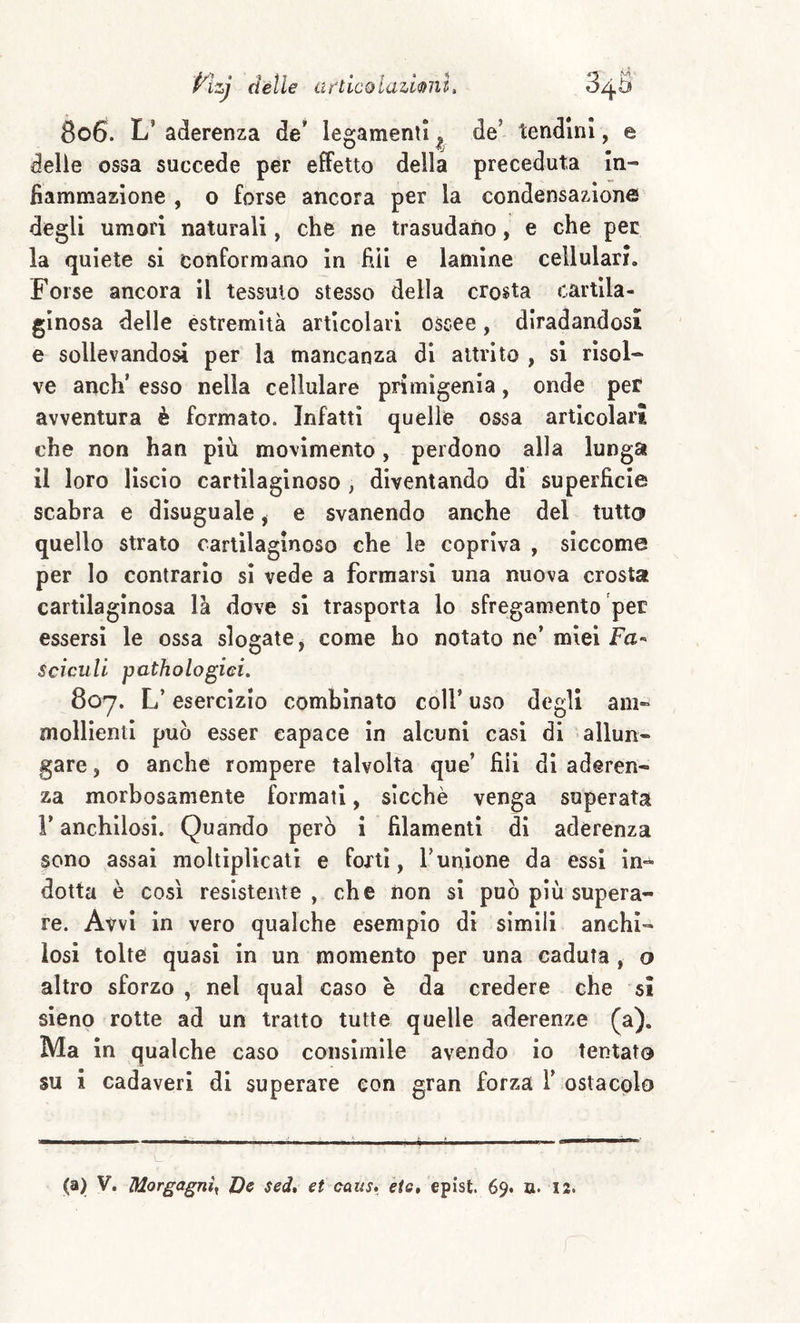 8c6. L’ aderenza de* legamenti ^ de’ tendini, e delie ossa succede per effetto della preceduta In¬ fiammazione , o forse ancora per la condensazione degli umori naturali, che ne trasudano, e che per la quiete si conformano in fidi e lamine cellulari. Forse ancora il tessuto stesso della crosta cartila¬ ginosa delle estremità articolari ossee, diradandosi e sollevandosi per la mancanza di attrito , si risol¬ ve anch’ esso nella cellulare primigenia, onde per avventura è formato. Infatti quelle ossa articolari che non han più movimento, perdono alla lunga il loro lìscio cartilaginoso , diventando di superficie scabra e disuguale, e svanendo anche del tutto quello strato cartilaginoso che le copriva , siccome per lo contrario si vede a formarsi una nuova crosta cartilaginosa là dove si trasporta lo sfregamento per essersi le ossa slogate, come ho notato ne’ miei Fa- Sciculi pathologici. 8oy. L’esercizio combinato coll’ uso degli am¬ mollienti può esser capace in alcuni casi di -allun¬ gare , o anche rompere talvolta que’ fili di aderen¬ za morbosamente formati, sicché venga superata r anchilosi. Quando però i filamenti di aderenza sono assai moltiplicati e forti, Tunione da essi In¬ dotta è così resistente , che non si può più supera¬ re. Avvi in vero qualche esemplo dì simili anchi¬ losi tolte quasi in un momento per una caduta , o altro sforzo , nel qual caso è da credere che sì sieno rotte ad un tratto tutte quelle aderenze (a). Ma in qualche caso consimile avendo io tentato su i cadaveri di superare con gran forza 1’ ostacolo (a) V. Morgagni^ D& sed, et catis, eie, epist. 69. a. 12.