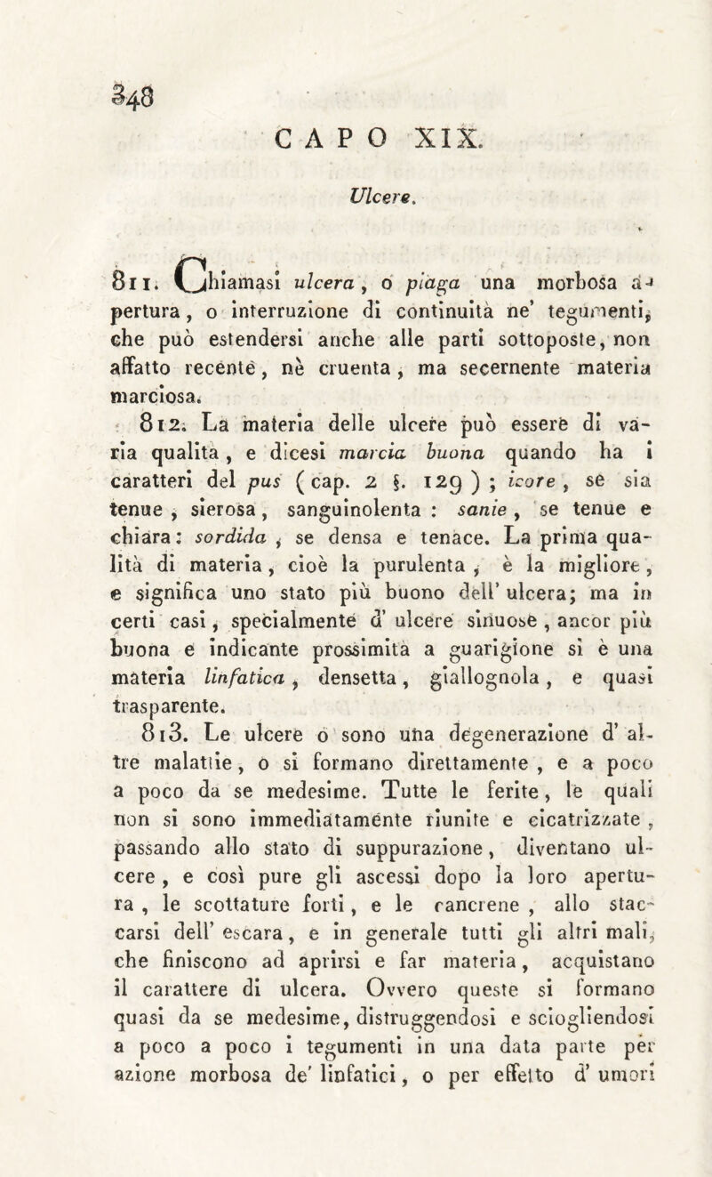 §48 CAPO XIX. Ulcere. V 8ii. (jhiamasi ulcera, 6 piaga una morLosa a-» pertura, o Interruzione di continuità ne’ teguinenti^ che può estendersi anche alle parti sottoposte, non affatto recente, nè cruenta , ma secernente materia marciosa^ ; 812; La 'materia delle ulcere può essere di và¬ ria qualità, e dicesl marcia buona quando ha 1 caratteri del pus ( cap. 2 §. 129 ) ; icore, se sia tenue j sierosa, sanguinolenta : sanie, se tenue e chiara: sordida ^ se densa e tenace. La prima qua¬ lità di materia , cioè la purulenta , è la migliore, e significa uno stato più buono dell’ ulcera; ma in certi casi, specialmente d’ ulcere sinuose , ancor più buona e indicante prossimità a guarigione si è una materia linfatica ^ densetta, giallognola, e quasi trasparente. 813. Le ulcere ò'sono una degenerazione d’aL tre malatile, o si formano direttamente , e a poco a poco da se medesime. Tutte le ferite, le quali non si sono Immediatamente riunite e cicatrizzate , passando allo stato di suppurazione, diventano ul¬ cere , e così pure gli ascessi dopo la loro apertu¬ ra , le scottature forti, e le cancrene , allo stac¬ carsi deir escara, e In generale tutti gli altri mali, che finiscono ad aprirsi e far materia, acquistano il carattere di ulcera. Ovvero queste si formano quasi da se medesime, distruggendosi e sciogliendosi a poco a poco 1 tegumenti in una data parte per azione morbosa de' linfatici, o per effetto d’ umori