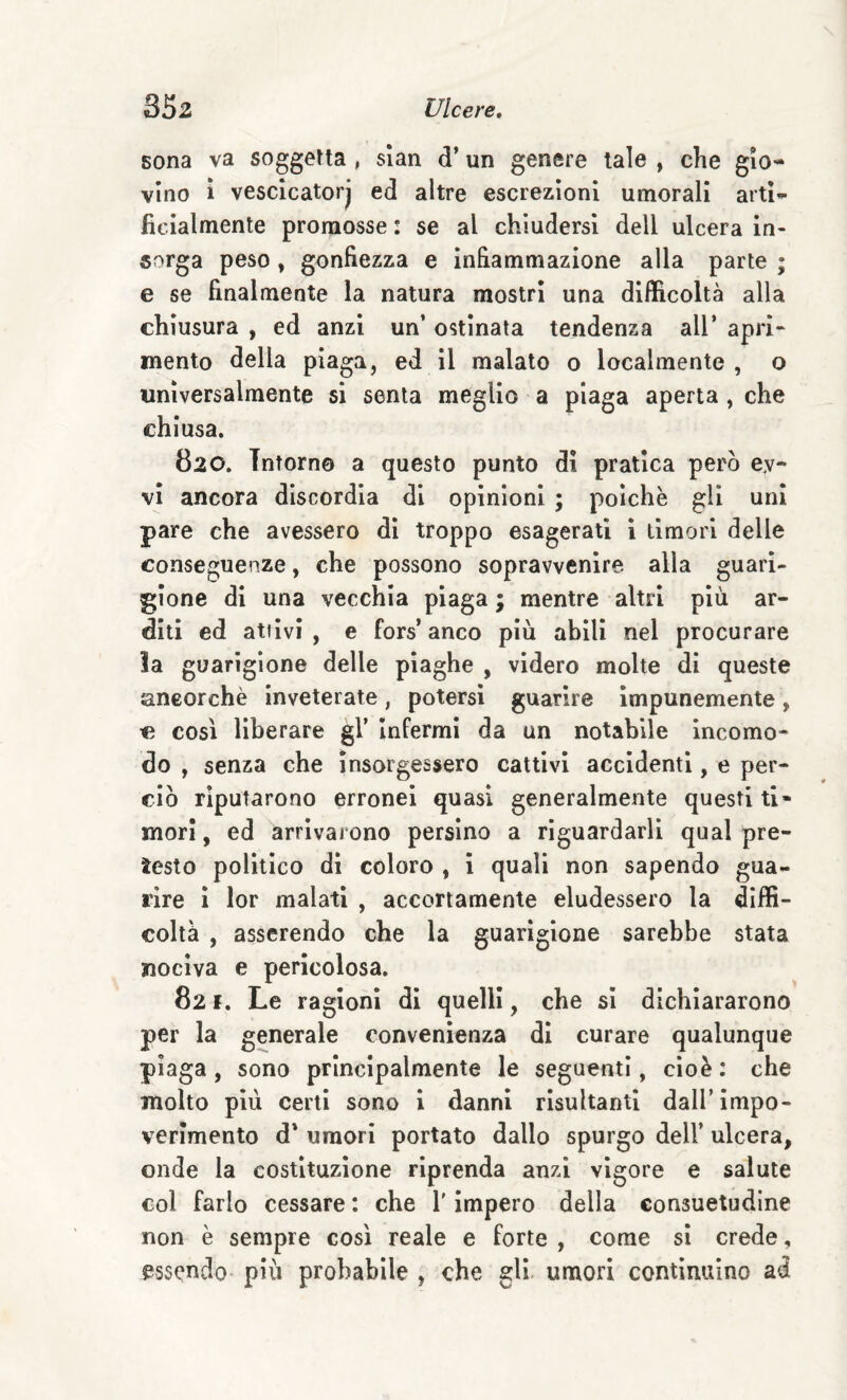 sona va soggetta , slan d’un genere tale , che gio¬ vino ì vescicatorj ed altre escrezioni umorali artU ficlalmente promosse : se al chiudersi dell ulcera in¬ sorga peso , gonfiezza e infiammazione alla parte ; e se finalmente la natura mostri una difficoltà alla chiusura , ed anzi un’ ostinata tendenza all* apri- mento della piaga, ed il malato o localmente , o universalmente si senta meglio a piaga aperta , che chiusa. 820. Intorno a questo punto di pratica però ey- vi ancora discordia di opinioni ; poiché gli uni pare che avessero di troppo esagerati i timori delle conseguenze, che possono sopravvenire alla guari¬ gione di una vecchia piaga ; mentre altri più ar¬ diti ed attivi , e fors’ anco più abili nel procurare !a guarigione delle piaghe , videro molte di queste ancorché inveterate, potersi guarire impunemente, c così liberare gl’ Infermi da un notabile incomo¬ do , senza che insorgessero cattivi accidenti, e per¬ ciò riputarono erronei quasi generalmente questi ti» mori, ed arrivarono persino a riguardarli qual pre¬ testo politico di coloro , i quali non sapendo gua¬ rire I lor malati , accortamente eludessero la diffi¬ coltà , asserendo che la guarigione sarebbe stata nociva e pericolosa. 82 F. Le ragioni di quelli, che si dichiararono per la generale convenienza di curare qualunque piaga, sono principalmente le seguenti, cioè: che molto più certi sono i danni risultanti dall’impo¬ verimento d* umori portato dallo spurgo dell’ ulcera, onde la costituzione riprenda anzi vigore e salute col farlo cessare : che V impero della consuetudine non è sempre così reale e forte , come si crede, essendo più probabile , che gli. umori continuino ad