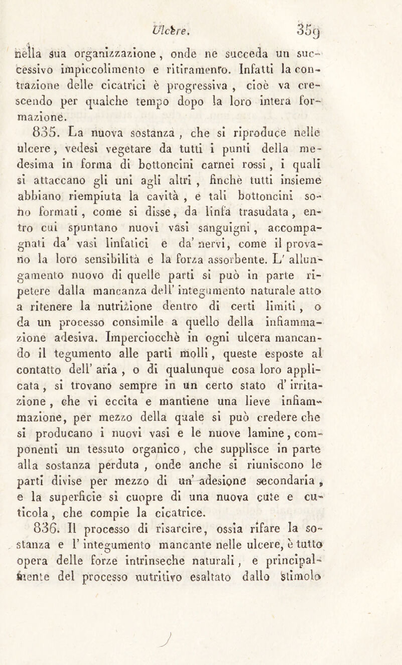 nella 3ua organizzazione , onde ne succeda un suc^' cessivo impiccolimento e ritiramenro. Infatti la con¬ trazione delle cicatrici è progressiva , cioè va cre¬ scendo per qualche tempo dopo la loro intera for¬ mazione. 835. La nuova sostanza , che si riproduce nelle ulcere, vedesi vegetare da tutti i punii della me¬ desima in forma di bottoncini carnei rossi, i quali si attaccano gli uni agli altri , finché tutti insieme abbiano riempiuta la cavità , e tali bottoncini so¬ no formati, come si disse, da linfa trasudata , en¬ tro cui spuntano nuovi vasi sanguigni, accompa¬ gnati da’ vasi linfatici e da’nervi, come il prova¬ no la loro sensibilità e la forza assorbente. L' allun¬ gamento nuovo di quelle parti si può in parte ri¬ petere dalla mancanza dell’ integumento naturale atto a ritenere la nutrii,lone dentro di certi limiti , o da un processo consimile a quello della infiamma¬ zione adesiva. Imperciocché in ogni ulcera mancan¬ do il tegumento alle partì molli, queste esposte al contatto deir aria , o di qualunque cosa loro appli¬ cata , si trovano sempre in un certo stato d’irrita¬ zione , che vi eccita e mantiene una lieve infiani« mazione, per mezzo della quale si può credere che si producano i nuovi vasi e le nuove lamine, com¬ ponenti un tessuto organico , che supplisce in parte alla sostanza perduta , onde anche si riuniscono le parti divise per mezzo di ua’-adesione ^condarla ^ e la superficie si cuopre di una nuova cute e cu¬ ticola , che compie la cicatrice, 836. Il processo di risarcire, ossia rifare la so- , stanza e V integumento mancante nelle ulcere, é tutto opera delle forze intrinseche naturali, e principal- Éienle del processo nutritivo esaltato dallo stimolo ì