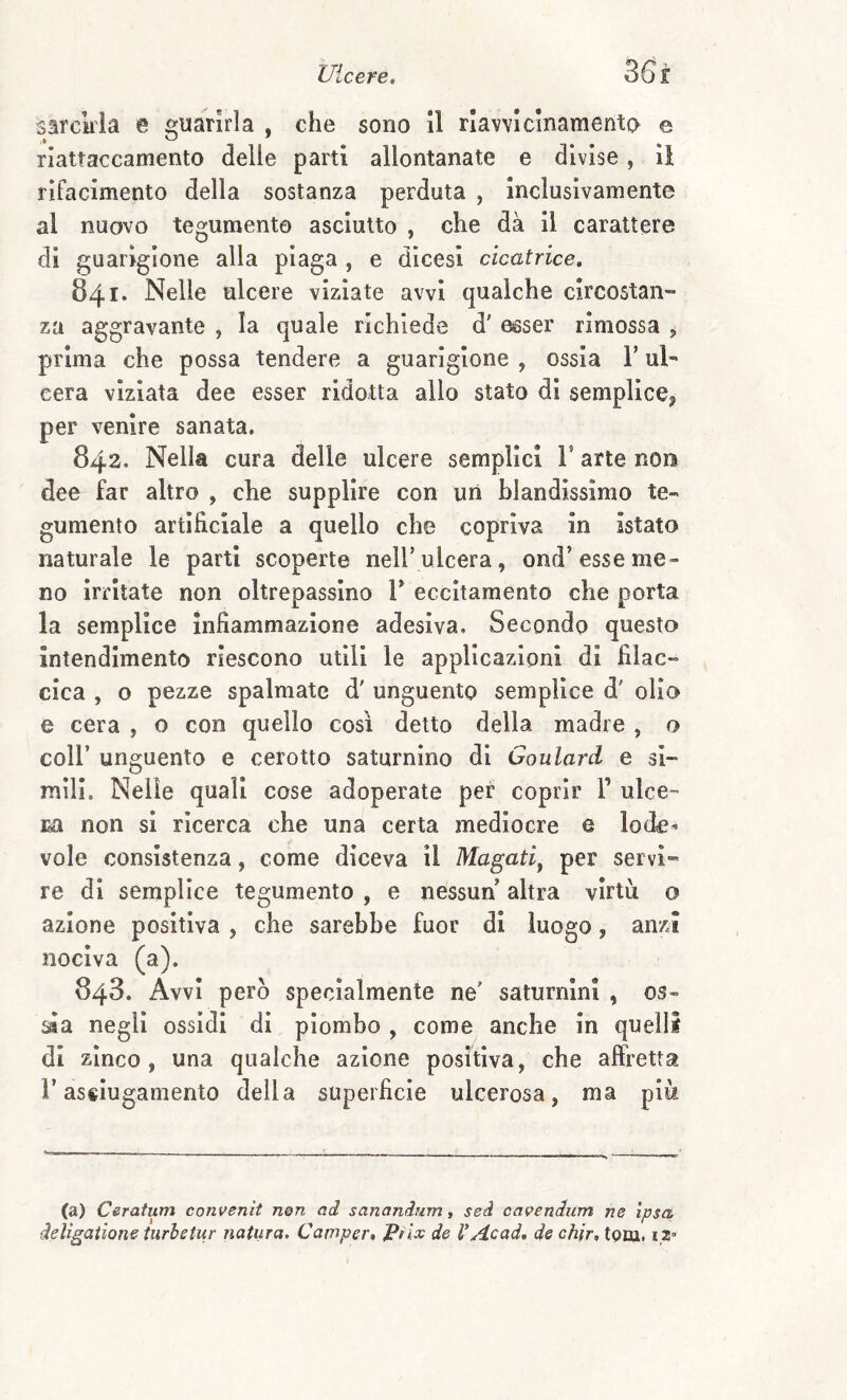 sarckia e guarirla , che sono 11 rlavvìcinamento e riattaccamento delie parti allontanate e divise, il rifacimento della sostanza perduta , Inclusivamente al nuovo tegumento asciutto , che dà il carattere di guarigione alla plaga , e dlcesi cicatrice» 841* Nelle ulcere viziate avvi qualche circostan¬ za aggravante , la quale richiede d' ^ser rimossa , prima che possa tendere a guarigione , ossia V ul¬ cera viziata dee esser ridotta allo stato di semplicCj per venire sanata. 842. Nella cura delle ulcere semplici F arte nors dee far altro , che supplire con un blandissimo te¬ gumento artificiale a quello che copriva in istato naturale le parti scoperte nelF ulcera, ond’esse me¬ no irritate non oltrepassino F eccitamento che porta la semplice infiammazione adesiva. Secondo questo intendimento riescono utili le applicazioni di filac- cica , o pezze spalmate d' unguento semplice d' olio e cera , o con quello cosi detto della madre , o coll’ unguento e cerotto saturnino di Goulard e si¬ mili. Nelle quali cose adoperate pei coprir F ulce™ m non si ricerca che una certa mediocre e lod^’- vole consistenza, come diceva il Magati^ per servi¬ re di semplice tegumento , e nessun altra virtù o azione positiva , che sarebbe fuor di luogo, anzi nociva (a). 843. Avvi però specialmente ne' saturnini , os- ^a negli ossidi di piombo , come anche In quelli di zinco, una qualche azione positiva, che affretta F asciugamento della superficie ulcerosa, ma più (a) Csratum convenit n@n ad sananàum, seà cavendum ne Ipsa deligaiions turhetur natura. Camper» Prix de V Ac ad» de chir, tpm. iz»