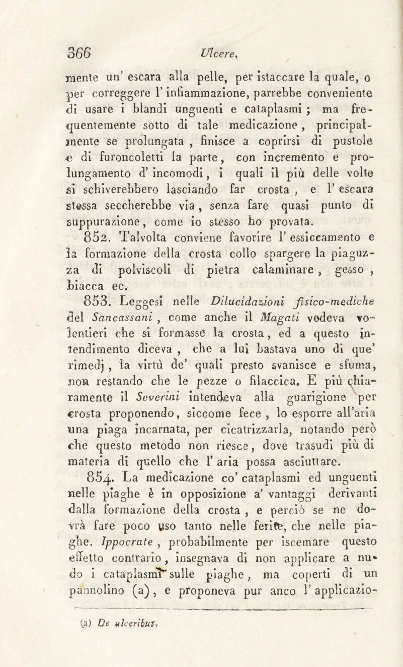 raente un’ escara alla pelle, per ìstaccare la quale, o per correggere l’inFiammazione, parrebbe conveniente di usare i blandi unguenti e cataplasmi ; ma fre¬ quentemente sotto di tale medicazione, principal¬ mente se prolungata , finisce a coprirsi di pustole ■e di furoncolettl la parte, con incremento e pro¬ lungamento d’ incomodi, i quali il più delle volte si schiverebbero lasciando far crosta , e l’escara stessa seccherebbe via, senza fare quasi punto di suppurazione, come lo stesso ho provata. 852. Talvolta conviene favorire 1’ essiccamento e la formazione della crosta collo spargere la piaguz¬ za di polvlscoli di pietra calaminare , gesso , Llacca ec. 853. LeggesI nelle Dilucidazioni fisico-mediche del Sancassani , come anche il Magati vedeva vo¬ lentieri che si formasse la crosta, ed a questo in¬ tendimento diceva , che a lui bastava uno di que’ rlmedj , la virtù de’ quali presto svanisce e sfuma, 310H restando che le pezze o filaccica, E più chia¬ ramente il Severini intendeva alla guarigione ^per crosta proponendo, siccome fece , lo esporre airarla una plaga incarnata, per cicatrizzarla, notando però che questo metodo non riesce, dove trasudi più di materia di quello che V aria possa asciuttare. 854. La medicazione co’ cataplasmi ed unguenti nelle piaghe è in opposizione a' vantaggi derivanti dalla formazione della crosta , e perciò se ne do¬ vrà fare poco yso tanto nelle ferife, che nelle pla¬ ghe. Ippocrate , probahilmente per Iscemare questo eidetto contrarlo, insegnava di non applicare a nu* do 1 cataplasmi^ sulle plaghe, ma coperti di un pannollno (a) , e proponeva pur anco 1’ applicazlo- ta) De ulc^nhus*