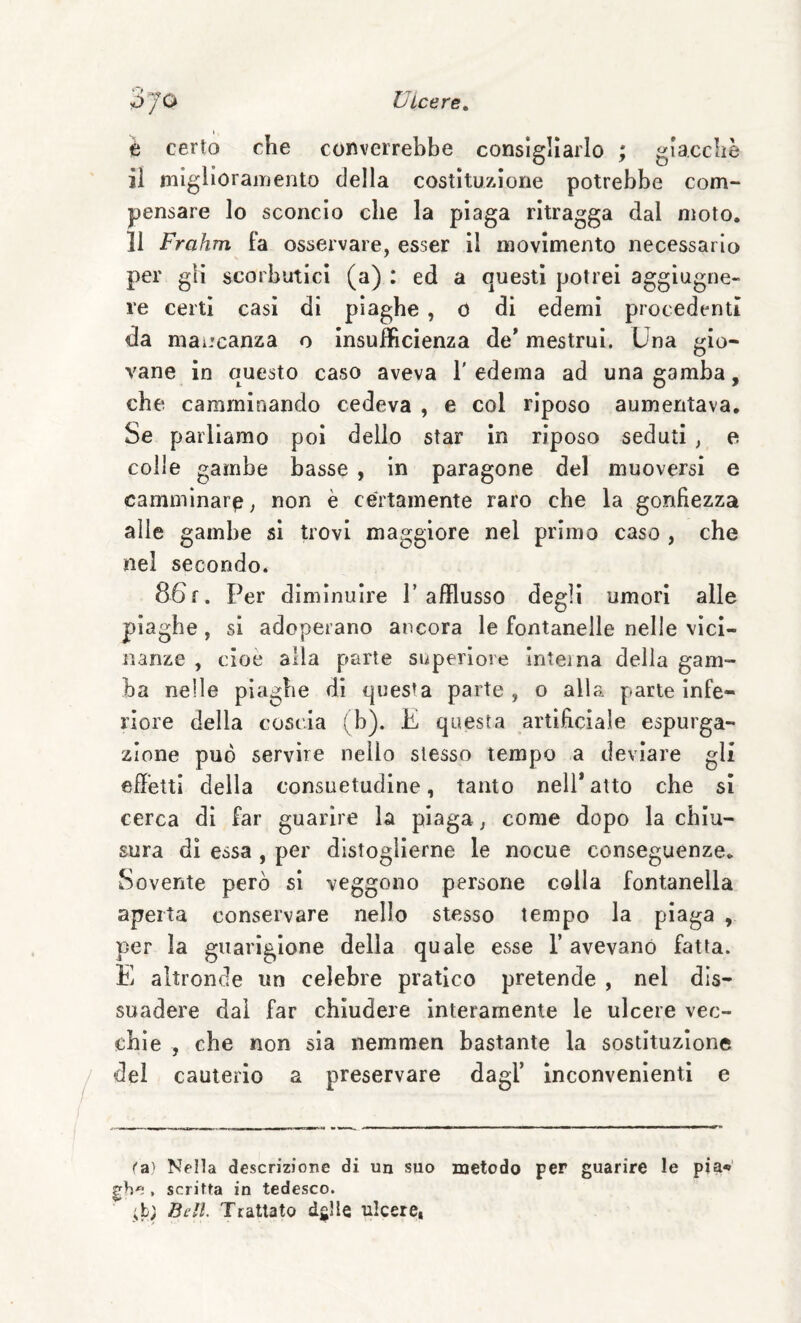 ÓJO Ulcere^ t certo che converrebbe consigliarlo ; giacché il miglioramento della costituzione potrebbe com¬ pensare lo sconcio che la plaga ritragga dal moto. 11 Frahm fa osservare, esser 11 movimento necessario per gli scorbutici (a) : ed a questi potrei aggiugne- re certi casi di piaghe , o di edemi procedenti da maL'canza o Insufficienza de* mestrui. Una gio¬ vane in auesto caso aveva l'edema ad una gamba, che camminando cedeva , e col riposo aumentava. Se parliamo poi dello star in riposo seduti , e colle gambe basse , in paragone del muoversi e camminar^, non è certamente raro che la gonfiezza alle gambe si trovi maggiore nel primo caso , che nel secondo. 86f. Per diminuire P afflusso degli umori alle piaghe, si adoperano ancora le fontanelle nelle vici¬ nanze , cioè alla parte superiore inteina delia gam¬ ba nelle piaghe di questa parte , o alla parte infe¬ riore della coscia (b). E questa artificiale espurga¬ zione può servire nello stesso tempo a deviare gli effetti della consuetudine, tanto nell*atto che si cerca di far guarire la piaga, come dopo la chiu¬ sura dì essa , per distoglierne le nocue conseguenze. Sovente però si veggono persone colla fontanella aperta conservare nello stesso tempo la piaga , per la guarigione della quale esse 1’ avevano fatta. E altronde un celebre pratico pretende , nel dis¬ suadere dal far chiudere interamente le ulcere vec¬ chie , che non sia nemmen bastante la sostituzione del cauterio a preservare dagl’ inconvenienti e (a' Nella descrizione di un suo metodo per guarire le pia*»' gh , scritta in tedesco. ;b; Bell. Trattato dglle tiIcerCi