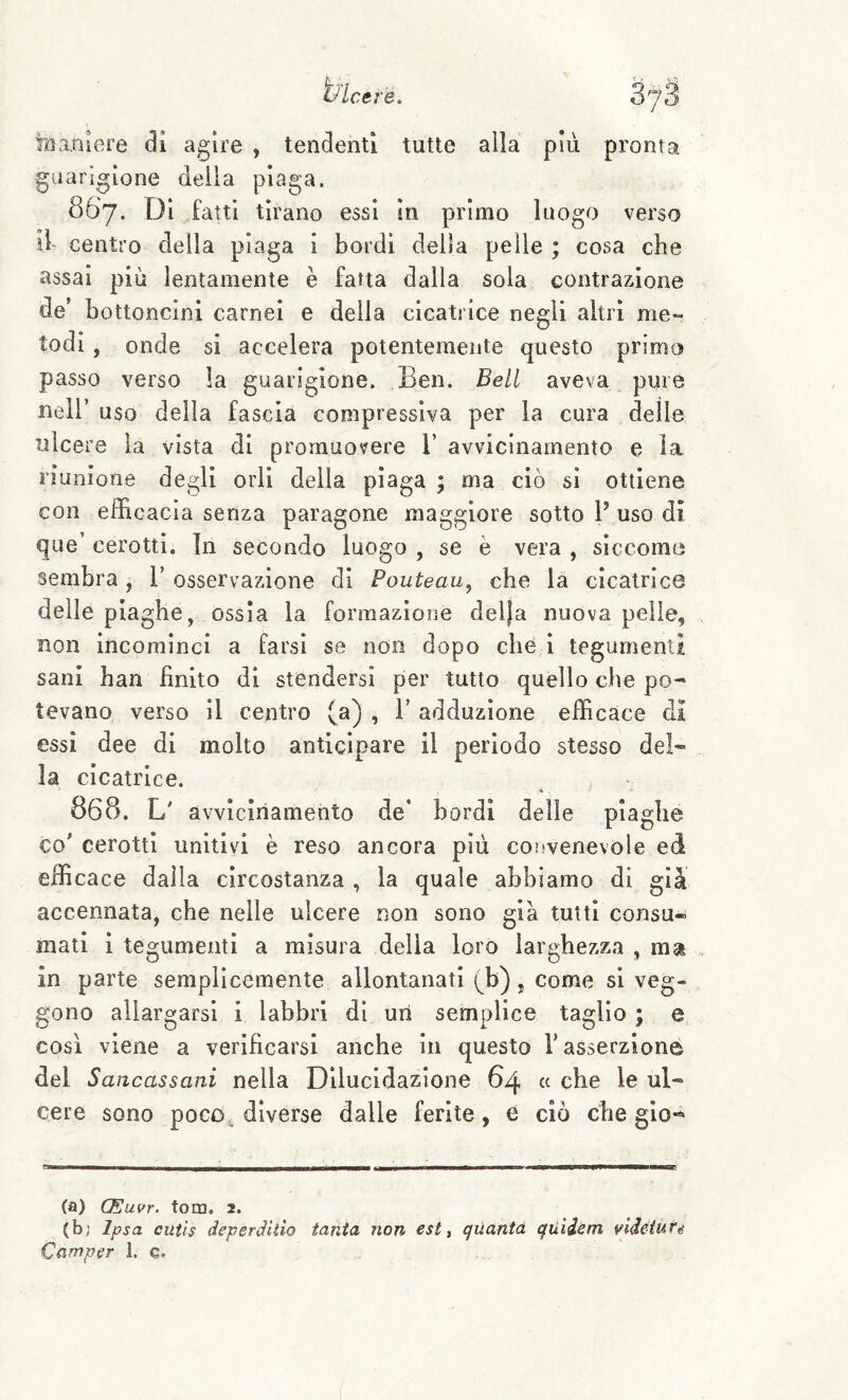 ìBaBiere di agire , tendenti tutte alla più pronta guarigione deila piaga. 867. Di fatti tirano essi in primo luogo verso il centro della plaga 1 bordi della pelle ; cosa che assai più lentamente è fatta dalla sola contrazione de’ bottoncini carnei e della cicatrice negli altri me¬ todi , onde si accelera potentemente questo primo passo verso la guarigione. Ben. Bell aveva pure nell’ uso della fascia compressiva per la cura delle ulcere la vista di promuovere V avvicinamento e la riunione degli orli della piaga ; ma ciò si ottiene con efficacia senza paragone maggiore sotto P uso di que’ cerotti, in secondo luogo , se è vera , siccome sembra, T osservazione di Pouteau^ che la cicatrice delle piaghe, ossìa la formazione delja nuova pelle, non incominci a farsi se non dopo che ì tegumenti sani han finito di stendersi per tutto quello che po¬ tevano verso il centro (a) , V adduzione efficace di essi dee di molto anticipare il perìodo stesso del¬ la cicatrice. 868. L' avvicinamento de’ bordi delle piaghe co’ cerotti unitivi è reso ancora più coiivenevole ed efficace dalla circostanza , la quale abbiamo di già accennata, che nelle ulcere non sono già tutti consu¬ mati i tegumenti a misura della loro larghezza , ma in parte semplicemente allontanati (b), come si veg¬ gono allargarsi i labbri di uri semplice taglio ; e così viene a verificarsi anche in questo l’asserzione del Saiicassani nella Dilucidazione 64 « che le ul¬ cere sono poco diverse dalle ferite, e ciò che gio*^ (a) (Eui>r. toro. 2. (bj Ipsa cutls deperdiiio tanta non est t quanta quiism vldediifé Camper I. e.