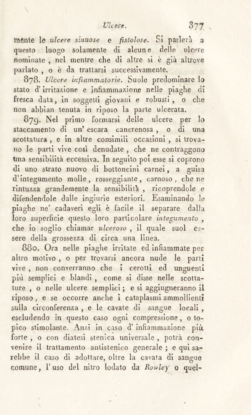 mente le ulcere sinuose e fistolose. Si parlerà a questo luogo solamente di alcun e delle ulcere nominate , nel mentre che di altre si è già altrove parlato , o è da trattarsi successivamente. 878. Ulcere infiammatorie. Suole predominare la stato d’irritazione e infiammazione nelle plaghe di fresca data, in soggetti giovani e robusti, o che non abbian tenuta in riposo la parte ulcerata. 879. Nei primo Formarsi delle ulcere per lo staccamento di un’ escara cancrenosa , o di una scottatura , e in altre consimili occasioni , si trova¬ no le parti vive così denudate , che ne contraggono Una sensibilità eccessiva. In seguito poi esse si coprono di uno strato nuovo di bottoncini carnei, a guisa d’integumento molle, rosseggiante, carnoso, che ne rintuzza grandemente la sensibilità , ricoprendole e difendendole dalle ingiurie esteriori. Esaminando le piaghe ne’ cadaveri egli è facile il separare dalla loro superficie questo loro particolare integumento , che io soglio chiamar ulceroso , il quale suol es¬ sere della grossezza di circa una linea. 880. Ora nelle plaghe Irritate ed Infiammate per altro motivo , o per trovarsi ancora nude le parti vive , non converranno che I cerotti ed unguenti più semplici e blandi , come si disse nelle scotta¬ ture , o nelle ulcere semplici ; e si agglugneranno il riposo , e se occorre anche I cataplasmi ammollienti sulla circonferenza , e le cavate di sangue locali , escludendo in questo caso ogni compressione, 0 to¬ pico stimolante. Anzi in gaso d’ Infiammazione più, forte , o con diatesi stenica universale , potrà con¬ venire Il trattamento antlstenico generale ; e qui sa¬ rebbe il caso di adottare, oltre la cavata di sangue