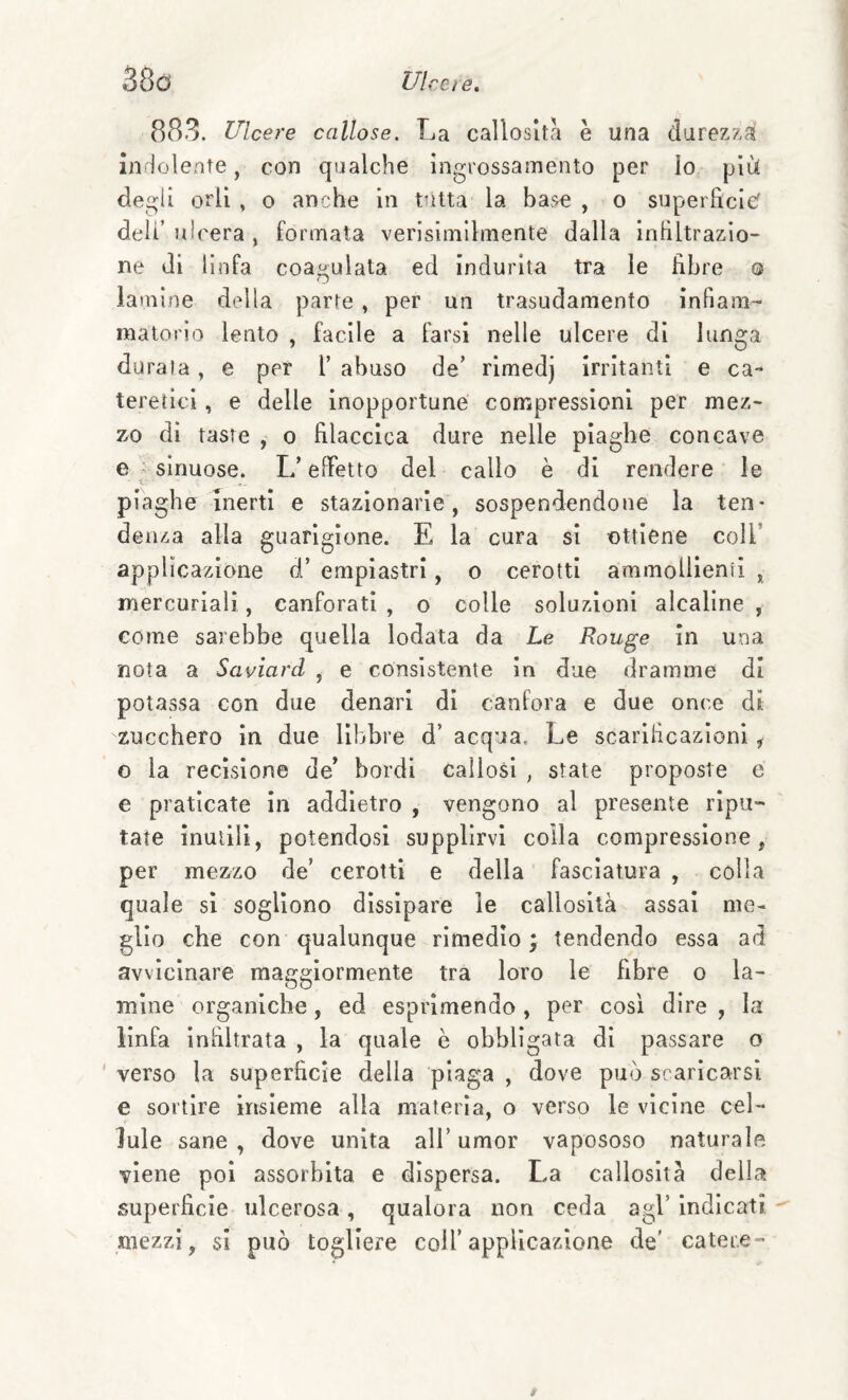 883. Ulcere callose. La callosità è una durezzai indolente, con qualche ingrossamento per Io più degii orli , o anche in tutta la base , o superfìcie' deli’ ulcera , formata verisimilmente dalla infìitrazio- ne di linfa coagulata ed indurita tra le fìbre o lamine della parte , per un trasudamento infiam¬ matorio lento , facile a farsi nelle ulcere di lunga durata, e per [’ abuso de’ rimedj irritanti e ca- teretici, e delle inopportune con;pressionl per mez- 7y0 di taste , o fìlaccica dure nelle piaghe concave e ; sinuose. L’effetto del callo è di rendere le piaghe inerti e stazionarie, sospendendone la ten¬ denza alla guarigione. E la cura si ottiene coll’ applicazione d’ empiastri, o cerotti ammollienii , mercuriali, canforati , o colle soluzioni alcaline , come sarebbe quella iodata da Le Rouge in una nota a Saviard , e consistente in due dramme di potassa con due denari di canfora e due once di zucchero in due libbre d’ acqua. Le scarificazioni ^ o la recisione de’ bordi callosi , state proposte c e praticate In addietro , vengono al presente ripu¬ tate inutili, potendosi supplirvi colla compressione, per mezzo de’ cerotti e della fasciatura , colla quale sì sogliono dissipare le callosità assai me¬ glio che con qualunque rimedio; tendendo essa ad avvicinare maggiormente tra loro le fìbre o la¬ mine organiche, ed esprimendo , per così dire , la linfa infiltrata , la quale è obbligata di passare o ' verso la superfìcie della piaga , dove può scaricarsi e sortire insieme alla materia, o verso le vicine cel¬ lule sane, dove unita all’umor vapososo naturale viene poi assorbita e dispersa. La callosità della superfìcie ulcerosa, qualora non ceda agl’ indicati mezzi, si può togliere coll’applicazione de' cater.e-