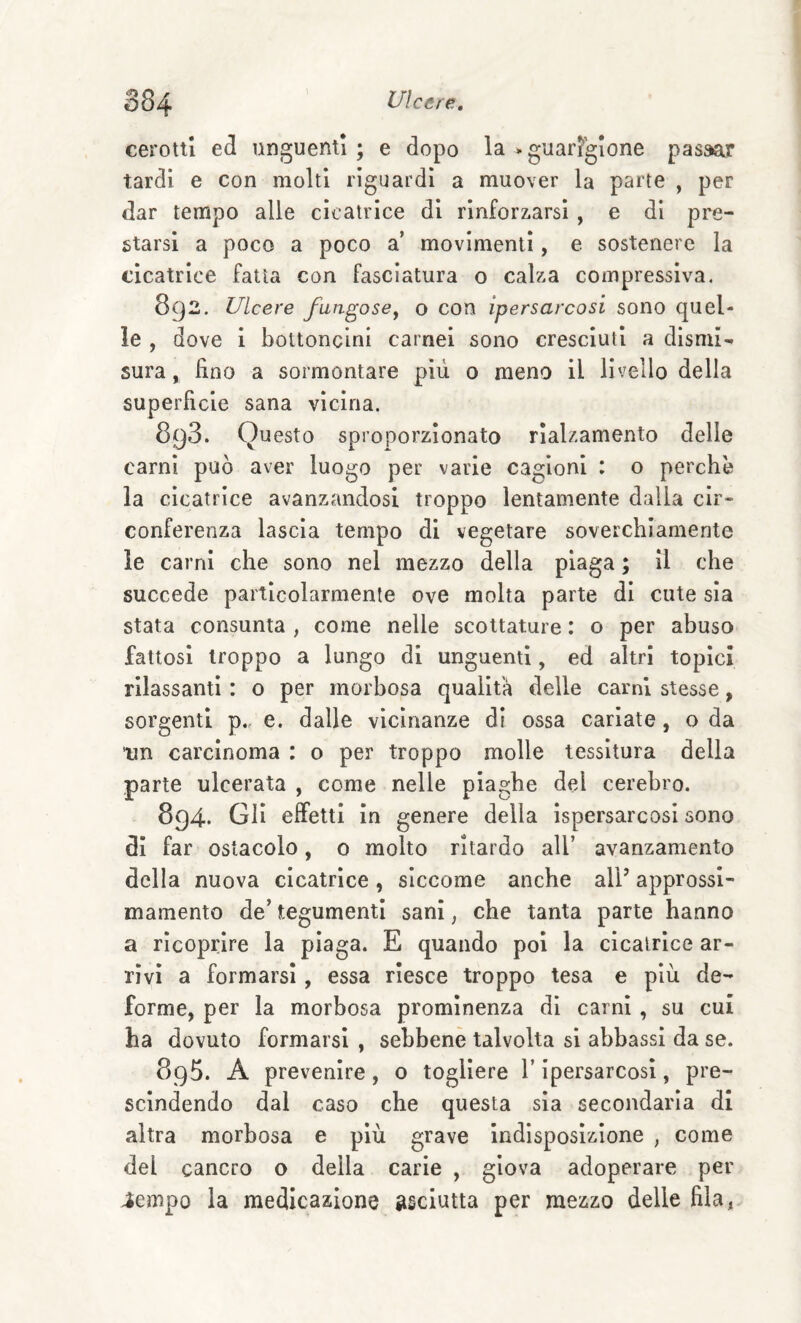 cerotti ed unguenti; e dopo la .guarigione passar tardi e con molti riguardi a muover la parte , per dar tempo alle cicatrice di rinforzarsi , e di pre¬ starsi a poco a poco a’ movimenti, e sostenere la cicatrice fatta con fasciatura o calza compressiva. 892. Ulcere fangose^ o con ipersarcosi sono quel¬ le , dove 1 bottoncini carnei sono cresciuti a dismi¬ sura, fino a sormontare più 0 meno il livello della superficie sana vicina. 893. Questo sproporzionato rialzamento delle carni può aver luogo per varie cagioni : o perchè la cicatrice avanzandosi troppo lentamente dalla cir¬ conferenza lascia tempo di vegetare soverchiamente le carni che sono nel mezzo della piaga ; il che succede particolarmente ove molta parte di cute sia stata consunta , come nelle scottature : o per abuso fattosi troppo a lungo di unguenti, ed altri topici rilassanti : o per morbosa qualità delle carni stesse, sorgenti p.. e. dalle vicinanze di ossa cariate, o da un carcinoma : o per troppo molle tessitura della parte ulcerata , come nelle piaghe del cerebro. 894. Gli effetti in genere della ispersarcosi sono di far ostacolo, 0 molto ritardo all’ avanzamento della nuova cicatrice, siccome anche alP approssl- mamento de’ tegumenti sani, che tanta parte hanno a ricoprire la piaga. E quando poi la cicatrice ar¬ rivi a formarsi, essa riesce troppo tesa e più de¬ forme, per la morbosa prominenza di carni , su cui ha dovuto formarsi , sebbene talvolta si abbassi da se. 895. A prevenire, o togliere l’Ipersarcosi, pre¬ scindendo dai caso che questa sia secondaria di altra morbosa e più grave indisposizione , come del cancro o della carie , giova adoperare per ^empo la medicazione asciutta per mezzo delle fila,