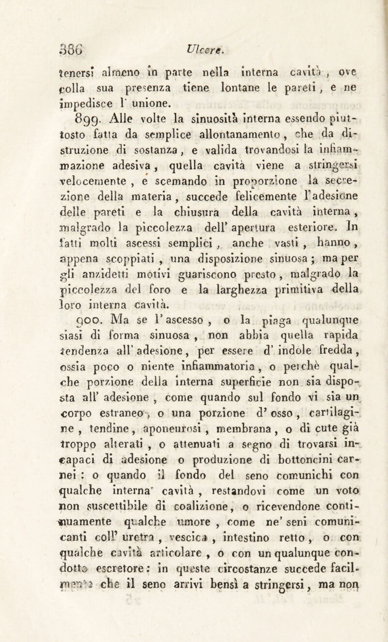 tenersi almeno in parte nella interna cavita , ove eolia sua presenza tiene lontane le pareli, e ne impedisce 1’ unione. 899. Alle volte la sinuosità interna essendo piut¬ tosto fatta da semplice allontanamento, che da di¬ struzione di sostanza, e valida trovandosi la infiam¬ mazione adesiva, quella cavità viene a stringersi velocemente , e scemando in proporzione la secre¬ zione della materia , succede felicemente l’adesione delle pareti e la chiusura della cavità interna, malgrado la piccolezza dell* apertura esteriore. In latti molti ascessi semplici , anche vasti , hanno , appena scoppiati, una disposizione sinuosa; ma per gli anzldetti motivi guariscono presto , malgrado la piccolezza del foro e la larghezza primitiva della loro interna cavità. 900. Ma se r ascesso , o la piaga qualunque siasi di forma sinuosa , non abbia quella rapida tendenza all’ adesione, per essere d’ indole fredda, ossia poco o niente infiammatoria, o perchè qual¬ che porzione delia interna superficie non sia dispo¬ sta air adesione , come quando sul fondo vi sìa un corpo estraneo-) o una porzione d’osso , cartilagi¬ ne , tendine, aponeurosi , membrana, o dì cute già troppo alterati , o attenuati a segno dì trovarsi in-, capaci di adesione o produzione di bottoncini car¬ nei : o quando il fondo del seno comunichi con qualche interna cavità , restandovi come un voto non suscettibile di coalizione, 0 ricevendone conti¬ guamente qualche umore , come ne’ seni comuni¬ canti coll’ uretra , vescica , intestino retto , o con qualche cavità arlìcolare , o con un qualunque con- dott5^ escretore ; in queste circostanze succede facll- che il seno arrivi bensì a strìngersi, ma npq