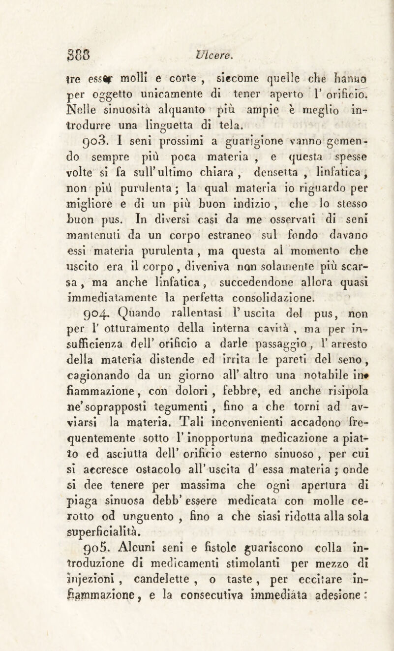 tre ess^r molli e corte , siccome quelle che hanua per oggetto unicamente di tener aperto V orihcid. Nelle sinuosità alquanto più ampie è meglio in¬ trodurre una linguetta di tela. 908. I seni prossimi a guarigione vanno gemen¬ do sempre più poca materia , e questa spesse volte si fa sull’ultimo chiara, densetta , linfatica, non'più purulenta; la qual materia io riguardo per migliore e di un più buon indizio , che lo stesso buon pus. In diversi casi da me osservati di seni mantenuti da un corpo estraneo sul fondo davano essi materia purulenta , ma questa al momento che uscito era il corpo , diveniva non solamente più scar¬ sa , ma anche linfatica, succedendone allora quasi immediatamente la perfetta consolidazione. 904. Quando rallentasi l’uscita del pus, non per r otturamento della interna cavità , ma per in¬ sufficienza deir orificio a darle passaggio, l’arresto della materia distende ed Irrita le pareti del seno, cagionando da un giorno all’ altro una notabile in# fiammazione, con dolori , febbre, ed anche risipola ne’soprapposti tegumenti , fino a che torni ad av¬ viarsi la materia. Tali inconvenienti accadono fre¬ quentemente sotto r inopportuna tnedicazione a piat¬ to ed asciutta dell’ orificio esterno sinuoso , per cui sì accresce ostacolo all’ uscita d’ essa materia ; onde si dee tenere per massima che ogni apertura di plaga sinuosa debb’ essere medicata con molle ce¬ rotto od unguento , fino a che siasi ridotta alla sola superficialità. 905. Alcuni seni e fistole guariscono colla in¬ troduzione di medicamenti stimolanti per mezzo di ìnjezìonl , candelette , o taste, per eccitare in- fì^ptmazione, e la consecutiva immediàta adesione :