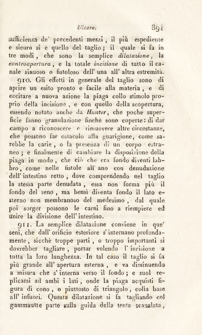 s^ufficienzn de prececlentl mezzi , il pii espe<31ente e sicuro sì è quello del taglio ; il quale si fa in tre modi , che sono la semplice dilatazione, la èontroapertura, e la totale incisione di tutto il ca¬ nale sinuoso o fistoloso dell’ una all’ altra estremità. 910. Gli effetti in generale del taglio sono di aprire un esito pronto e facile alla materia , e di eccitare a nuova azione la piaga collo stimolo pro¬ prio della incisione , e con quello della scopertura, essendo notato anche da Hunter^ che poche super- fic ie fanno granulazione finché sono coperte l di dar campo a riconoscere 0 rimuovere altre circostanze, che possono far ostacolo alla guarigione, come sa¬ rebbe là carie , 0 la presenza di un corpo estra¬ neo ; e finalmente di cambiare la disposizione delia piaga in modo , che ciò che era fondo diventi lab¬ bro , come nelle fìstole all' ano con denudazione dèli’ intestino retto , dove comprendendo nel taglio la stessa parte denudata , essa non forma più il fondo del seno , ma bensì diventa fondo il lato e- sterno non membranoso del medesimo , dal quale poi sorger possono le carni fino a riempiere ed Unire la divisione dell’ intestino. \ 911. La semplice dilatazione conviene in que' seni, che dall’ orificio esteriore s’internano profonda¬ mente , sicché troppe parli , 0 troppo importanti si dovrébber tagliare , portar volendo V incisione à tutta la loro lunghezza. In tal caso il taglio si fa più grande all’ apertura esterna , e va diminuendo a misura che s’interna verso il fondo ; e suol re¬ plicarsi ad ambì i lati , onde la piaga acquisti fi¬ gura di cono , o piuttosto di triangolo , colia base all’ Infuori. Questa dilatazione si fa tagliando coi V o gammautte parte sulla guida della tenta scanalata.