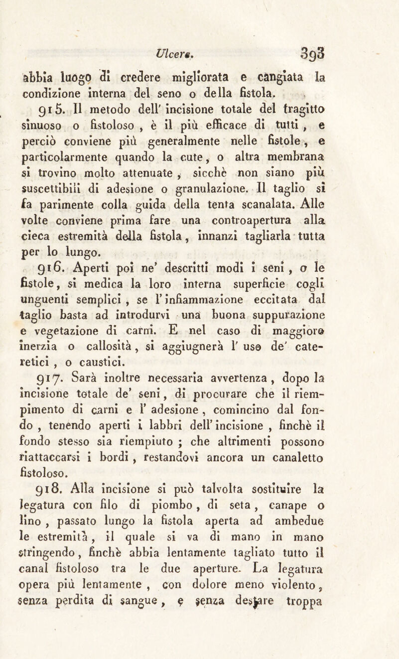 Ulcere» SgS abbia luogo 31 credere migliorata e cangiata la condizione Interna del seno o della fistola. 915. Il metodo dell'incisione totale del tragitto sinuoso o fistoloso , è il più efficace di tutti , e perciò conviene più generalmente nelle fistole, e particolarmente quando la cute, o altra membrana si trovino molto attenuate , sicché non siano più suscettibili di adesione o granulazione. Il taglio si fa parimente colla guida della tenta scanalata. Alle volte conviene prima fare una controapertura alla cieca estremità della fistola, innanzi tagliarla * tutta per lo lungo. 916. Aperti poi ne* descritti modi i seni , a le fistole, si medica la loro interna superficie cogli unguenti semplici, se Tinfiammazione eccitata dal taglio basta ad introdurvi una buona suppurazione e vegetazione di carni. E nel caso di maggior© inerzia o callosità, si aggiugnerà 1' uso de' cate- reticl , o caustici. 917. Sarà inoltre necessaria avvertenza, dopo la incisione totale de* seni, dì procurare che il riem¬ pimento di carni e 1* adesione , comincino dal fon¬ do , tenendo aperti i labbri dell* incisione , finche il fondo stesso sia riempiuto ; che altrimenti possono riattaccarsi i bordi , restandovi ancora un canaletto fistoloso. 918. Alla incisione si può talvolta sostituire la legatura con filo di piombo, di seta, canape o lino , passato lungo la fistola aperta ad ambedue le estremità, il quale si va dì mano in mano strìngendo, finché abbia lentamente tagliato tutto il canal fistoloso tra le due aperture. La legatura opera più lentamente , con dolore meno violento, senza perdita di sangue, e ?enza desinare troppa