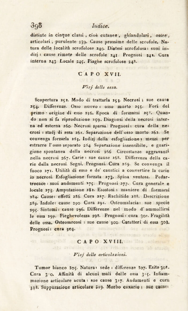 distinte in cinque classi , cioè cutanee , ghiandolari, ossee ^ articolari , purulente 239, Cause prossime delle scrofole. Na¬ tura delle località scrofolose 240. Diatesi scrofolosa: suoi in- dizj ; cause rimote delle scrofole 241 Prognosi 24*. Cura interna 243 Locale 245. Piaghe scrofolose 248. CAPO XVII. delle ossa. Scopertura 252. Modo di trattarla 255. Necrosi ; sue causa 254. Differenze. Osso nuovo : osso morto 2^5. Fori dei primo • origine di esso 256. Epoca di formarsi 25?. Quan¬ do non si fa riproduzione 359. Diagnosi delia necrosi inter¬ na ed esterna 260. Necrosi sparsa Prognosi; cura della ne¬ crosi ; stadj di essa 26». Separazione dell'osso morto 262. Se convenga forzarla zfSj, Indizj della esfogliazione : mezzi per estrarre l’osso separato 254 Separazione insensibile, e guari¬ gione spontanea della necrosi 266 Circostanze aggravanti nella necrosi 267. Carie : sue cause 268. Differenza della ca¬ rie dalla necrosi Segni, Prognosi- Cura 269. Se convenga il fuoco 271. Utilità di esso e de’ caustici a convertire la carie io necrosi. Esfogliazione forzata 273, Spina ventosa. Pedar- trocace : suoi andamenti >75. Prognosi 277. Cura generale e locale 2yg. Amputazione 282. Esostosi : maniere di formarsi 284. Cause: effetti 2S6 Cura 287. Rachitide 288. Descrizione 289. Indole: cause 290 Cura 291. Osteoraalacia: sue specie 29^. Sintomi; cause 296. Differenze nel modo d’ammollirsi le ossa 297. Pieghevolezza 298. Prognosi: cura 50^. Fragilità dell^ ossa. Osteosarcosi ; sue cause 302. Caratteri di essa 30}. Prognosi: cara 504. CAPO XVIII. ' T^izj delle articolazioni. Tumor bianco 305. Naturai sede : differenze 3o7* Esito 308. Cura 370, Affinità di alcuni mali delle ossa 37^. Infiam¬ mazione articolare acuta; sue cause 317. Andamenti e cura 3^8. Suppurazione articolare 5i9« Morbo coxario ; sue caose»