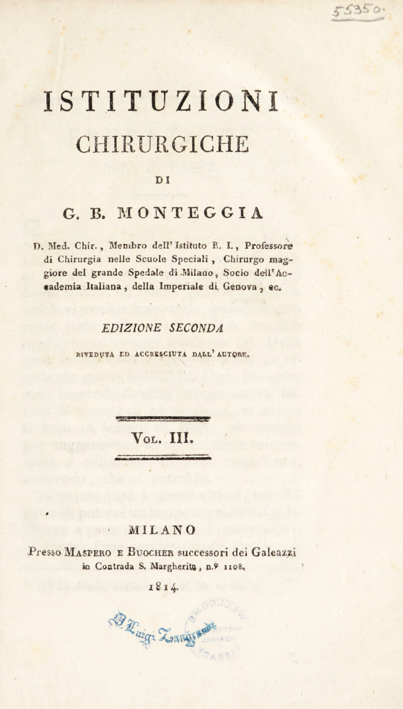 ISTITUZIONI CHIRURGICHE DI G, B. MOTTEGGI A P, Med. Chir., Membro dell’ Istituto R. I., Professori di Chirurgia nelle Scuole Speciali , Chirurgo mag¬ giore del grande Spedale di .Milano, Socio dell* Ac¬ cademia Italiana, della Imperiale di Genova ^ «e, EDIZIONE SECONDA RIVEDUTA ed accresciuta autore. Yol. III. # • MILANO Presso MaSPEro e Bugcker successori dei Galeazzi in Contrada S. Margherita s n.? sa©8,