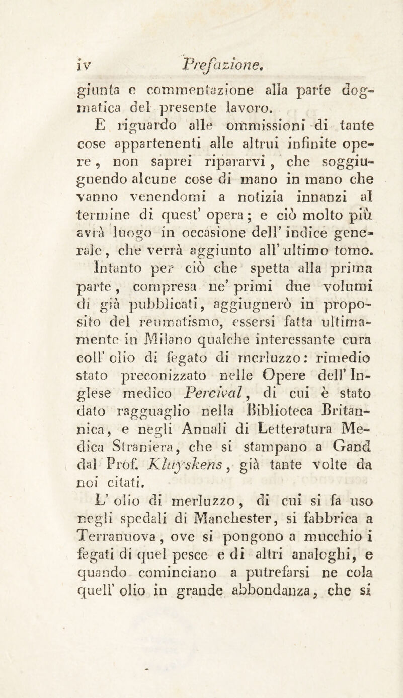 giunta e commentazione alia parte dog¬ matica del presente lavoro. E riguardo alle ommissioni di tante cose appartenenti alle altrui infinite ope¬ re , non saprei ripararvi , che soggiu- gnendo alcune cose di mano in mano che vanno venendomi a notizia innanzi al termine di quest’ opera; e ciò molto piu avrà luogo in occasione dell’ indice gene¬ rale, che verrà aggiunto all’ultimo tomo. Intanto per ciò che spetta alla prima parte, compresa ne’ primi due volumi di già pubblicati, aggiugnerò in propo¬ sito del reumatismo, essersi fatta ultima¬ mente io Milano qualche interessante cura coli’ olio di fegato di merluzzo : rimedio stato preconizzato nelle Opere dell’ In¬ glese medico Pereivai, di cui è stato dato ragguaglio nella Biblioteca Britan¬ nica, e nesdi Annali di Letteratura Me- dica Straniera, che si stampano a Gand dal Prof. Kluyskéns, già tante volte da noi citati. L’ olio di merluzzo , di cui si fa uso negli spedali di Manchester, si fabbrica a Terranuova , ove si pongono a mucchio i fegati di quel pesce e di altri analoghi, e quando cominciano a putrefarsi ne cola quell’ olio in grande abbondanza, che si