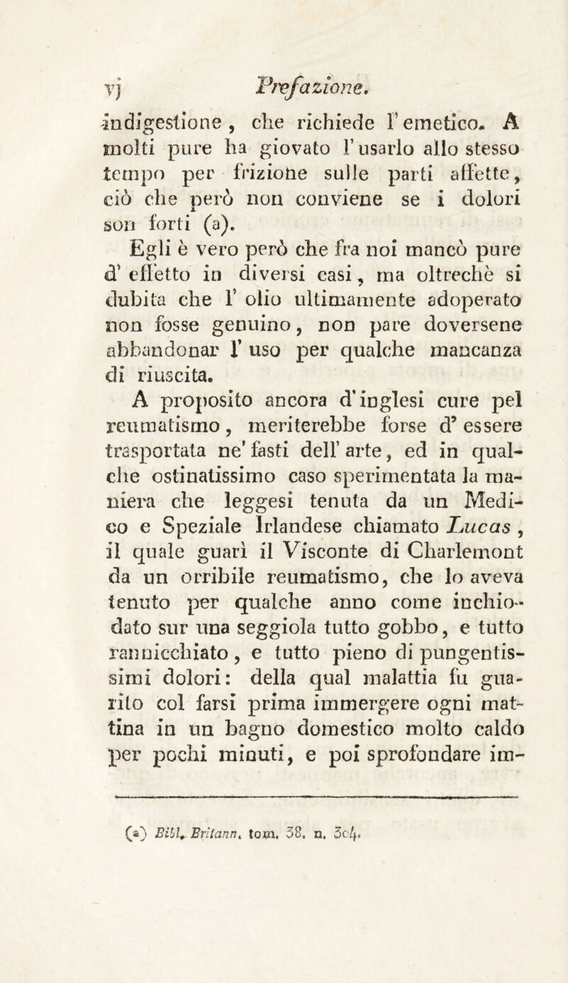 indigestione, che richiede remetico- A molti pure ha giovato l’usarlo allo stesso tempo per frizione sulle parti affette, ciò che però non conviene se i dolori son forti (a). Egli è vero però che fra noi mancò pure d* effetto in diversi casi, ma oltreché si dubita che V olio ultimamente adoperato non fosse genuino, non pare doversene abbandonar f uso per qualche mancanza di riuscita. A proposito ancora d'inglesi cure pel reumatismo, meriterebbe forse d’ essere trasportata ne’ fasti dell’ arte, ed in qual¬ che ostinatissimo caso sperimentata la ma¬ niera che leggesi tenuta da un Medi¬ co e Speziale Irlandese chiamato Lucas , il quale guarì il Visconte di Charlemont da un orribile reumatismo, che lo aveva tenuto per qualche anno come inchio¬ dato sur una seggiola tutto gobbo, e tutto rannicchiato, e tutto pieno di pungentis¬ simi dolori: della qual malattia fu gua¬ rito col farsi prima immergere ogni mat¬ tina in un bagno domestico molto caldo per pochi minuti, e poi sprofondare im- (a) Bibl+ Britanni toni. 38, n. 5cl\,