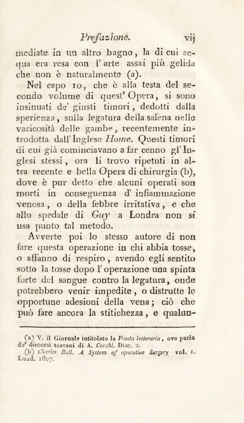 mediate m un altro bagno, la di cui ac¬ qua era resa con V arte assai più gelida che non è naturalmente (a). Nel capo io, che è alla testa del se¬ condo volume di quest5 Opera, si sono insinuati de’ giusti timori , dedotti dalla sperienza , sulla legatura della safena nelle yaricosità delle gambe ^ recentemente in¬ trodotta dall’ Inglese Home. Questi timori di cui già cominciavano a far cenno gl’in¬ glesi stessi , ora li trovo ripetuti in al¬ tra recente e bella Opera di chirurgia (b), dove è pur detto che alcuni operati son morti in conseguenza d’ infiammazione venosa , o della febbre irritativa , e che allo spedale di Guy a Londra non si usa punto tal metodo. Avverte poi lo stesso autore di non fare questa operazione in chi abbia tosse, o affanno dì respiro , avendo egli sentito sotto la tosse dopo 1’ operazione una spinta forte del sangue contro la legatura, onde potrebbero venir impedite, o distrutte le opportune adesioni della vena ; ciò che può fare ancora la stitichezza, e qualun** (a) V. il Giornale intitolato la Frusta letteraria, ove parla de1 discorsi toscani di A. Cocchi. Disc. 2. (b) Charles Bell. A System of operative $ urgery voi. I»