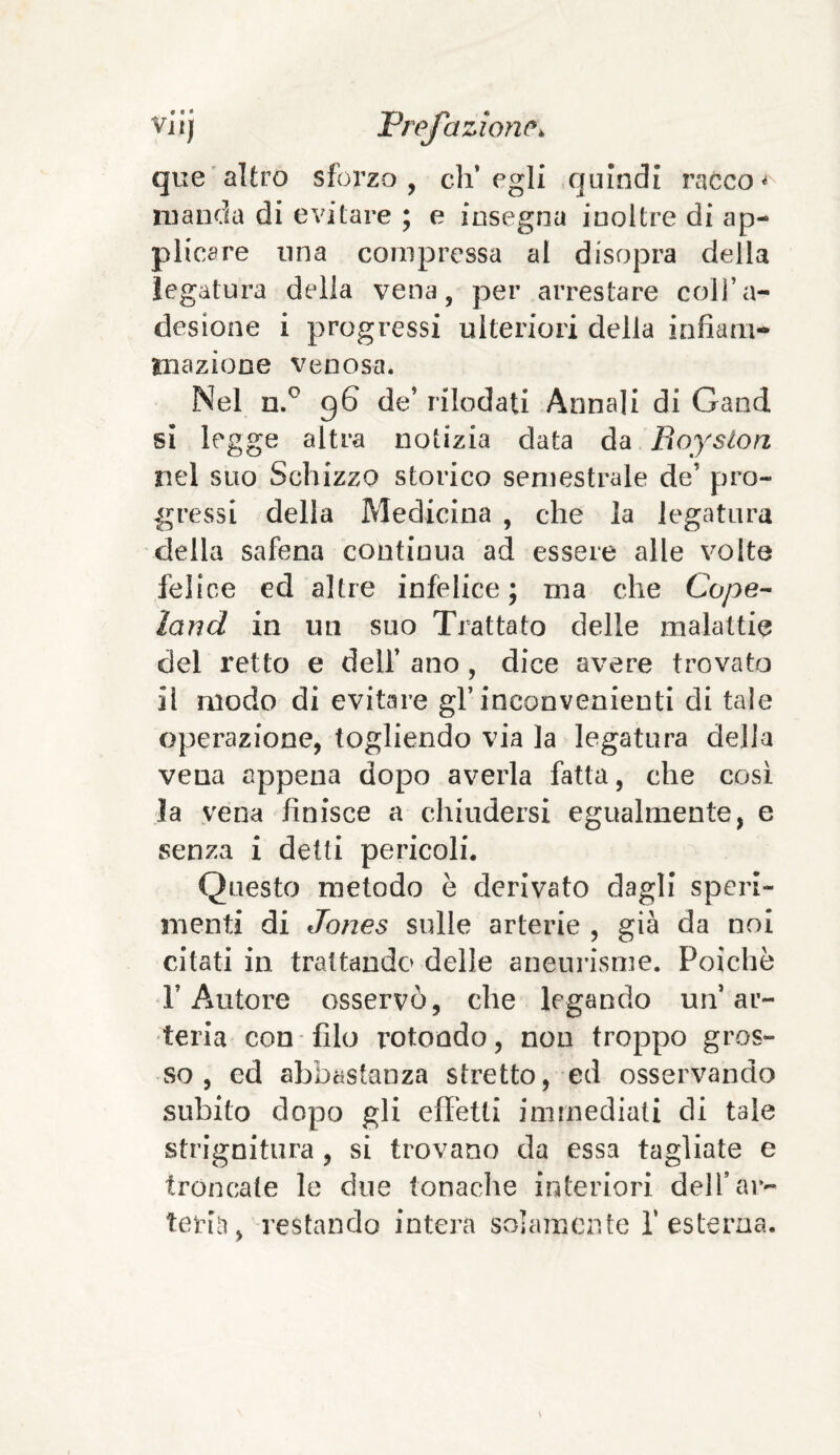 que altro sforzo, ch’egli quindi racco< manda di evitare ; e insegna inoltre di ap¬ plicare una compressa al disopra della legatura della vena, per arrestare coll’a¬ desione i progressi ulteriori della infiam¬ mazione venosa. Nel n.° 96 de’ rilodati Annali di Gand si legge altra notizia data da Royston nel suo Schizzo storico semestrale de’ pro¬ gressi della Medicina , che la legatura della safena continua ad essere alle volte felice ed altre infelice; ma che Cupe- land in un suo Trattato delle malattie del retto e dell’ ano, dice avere trovato il modo di evitare gl’inconvenienti di tale operazione, togliendo via la legatura della vena appena dopo averla fatta, che cosi la vena finisce a chiudersi egualmente, e senza i detti pericoli. Questo metodo è derivato dagli speri¬ menti di Jones sulle arterie , già da noi citati in trattando delle aneurisme. Poiché fi Autore osservò, che legando un’ar¬ teria con filo rotoodo, non troppo gros¬ so, ed abbastanza stretto, ed osservando subito dopo gli effetti immediati di tale strignitura , si trovano da essa tagliate e troncate le due tonache interiori dell’ar¬ teria, restando intera solamente l’esterna.