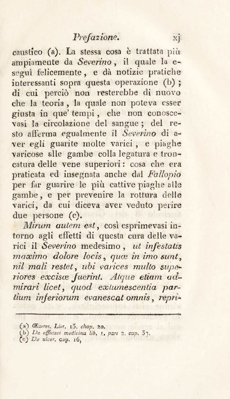 caustico (a). La stessa cosa è trattata più ampiamente da Severino , il quale la e- segui felicemente , e dà notizie pratiche interessanti sopra questa operazione (b) ; di cui perciò non resterebbe di nuovo che la teoria , la quale non poteva esser giusta in que’ tempi , che non conosce- vasi la circolazione del sangue ; del re¬ sto afferma egualmente il Severino di a- ver egli guarite molte varici , e piaghe varicose alle gambe colla legatura e tron¬ catura delle vene superiori : cosa che era praticata ed insegnata anche dal Fallopio per far guarire le più cattive piaghe alle gambe, e per prevenire la rottura delle varici, da cui diceva aver veduto perire due persone (c). Mirum autem est, così esprimevasi in¬ torno agli effetti di questa cura delle va¬ rici il Severino medesimo , ut infestatis maxima dolore locis^ c/uce in imo sunt, nil mali restet, ubi varices multo supe- riores excisce f aerini. Alc/ue edam ad- mirari licei, cjuod exfumescentia par- lium injeriorum evanescat omnis, repri- (a) QEuvres. Livr. i5. chap. 20. C.b) De efficaci medicina lib% pars 2. cctp. 3l De ulcer. cap. i6,