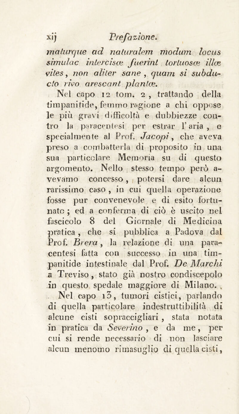 maturane ad naturalem modum locns simulac intercìsa* faerini tortuosa^ ilice vites, non aliler sane , cjuarn si subdLi¬ eto rivo arescant planine. Nei capo 12 torri. 2 , trattando della timpanitide, fetnmo ragione a chi oppose le più gravi difficoltà e dubbiezze con¬ tro la paracenlesi per estrar l’aria, e specialmente al Prof. Jacopì, che aveva preso a combatterla di proposito in una sua particolare Memoria su di questo argomento. Nello stesso tempo però ri¬ ve vaino concesso, potersi dare alcun rarissimo caso , in cui quella operazione fosse pur convenevole e di esito fortu¬ nato ; ed a conferma di ciò è uscito nel fascicolo 8 del Giornale di Medicina pratica , che si pubblica a Padova dal Prof. Brera, la relazione di una para- centesi fatta con successo in una tim- panitide intestinale dal Prof. De Marchi a Treviso, stato già nostro condiscepolo in questo spedale maggiore di Milano. , Nel capo i3, tumori cistici, parlando di quella particolare indestruttibilità di alcune cisti sopraccigliari , stata notata in pratica da Severino , e da me , per cui si rende necessario di non lasciare alcun menomo rimasuglio di quella cisti,