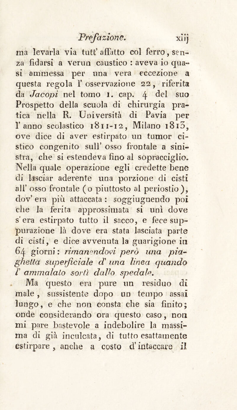 ma levarla via tutt’ affatto col ferro, sen¬ za fidarsi a verno caustico : aveva io qua¬ si ammessa per una vera eccezione a questa regola 1’osservazione 22, riferita da Jacopi nel tomo 1. cap. 4 del suo Prospetto della scuola di chirurgia pra¬ tica nella R. Università di Pavia per Tanno scolastico 1811-12, Milano i8i5, ove dice di aver estirpato un tumor ci« stìco congenito sull* osso frontale a sini¬ stra, che si estendeva fino al sopracciglio. Nella quale operazione egli credette bene eli lasciar aderente una porzione di cisti all’ osso frontale (o piuttosto al periostio), dov era più attaccata : sogghignando poi che la ferita approssimata si unì dove s’era estirpato tutto il sacco, e fece sup¬ purazione là dove era stata lasciata parte di cisti, e dice avvenuta la guarigione iti 64 giorni : rimanendovi però una pia¬ ghe Ila superficiale d’ una linea quando V ammalalo scrii dallo spedale. Ma questo era pure un residuo di male , sussistente dopo un tempo assai lungo, e che non consta che sia finito; onde considerando ora questo caso, non mi pare bastevole a indebolire la massi¬ ma di già inculcata, di tutto esattamente estirpare > anche a costo d’intaccare il