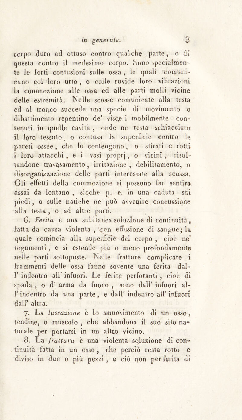 corpo duro ed ottuso contro qualche parte, o di questa contro il medesimo corpo. Sono specialmen¬ te le forti contusioni sulle ossa , le quali comuni¬ cano col loro urto , o colle ruvide loro vibrazioni la commozione alle ossa ed alle parti molli vicine delle estremità. JNelle scosse comunicate alla testa ed al tronco succede una specie di movimento o dibattimento repentino de’ visceri mobilmente con¬ tenuti in quelle cavita , onde ne resta schiacciato il loro tessuto, o contusa la superficie contro le pareti ossee, che le contengono, o stirati e rotti i loro attacchi , e i vasi proprj , o vicini , risul¬ tandone travasamelo , irritazione , debilitamento, o disorganizzazione delle parti interessate alla scossa. Gli effetti della commozione si possono far sentire assai da lontano , sicché p. e. in una caduta sul piedi, o sulle natiche ne può avvenire concussione alla testa , o ad altre parti. 6. Ferita è una subitanea soluzione di continuità * fatta da causa violenta , vcon effusione di sangue; la quale comincia alla superficie del corpo , cioè ne tegumenti , e si estende più o meno profondamente nelle parti sottoposte. In elle fratture complicate i frammenti delle ossa fanno sovente una ferita dal- F indentro all’ infuori. Le ferite perforanti , cioè di spada , o d' arma da fuoco , sono dall’ infuori ai- fi indentro da una parte, e dall’ indentro all* infuori dalfi altra. 7. La lussazione è lo smuovimento di un osso, tendine, o muscolo , che abbandona il suo sito na¬ turale per portarsi in un altco vicino. 8. La frattura è una violenta soluzione di con¬ tinuità fatta in un osso , che perciò resta rotto e diviso in due o più pezzi, e ciò rton per ferita di