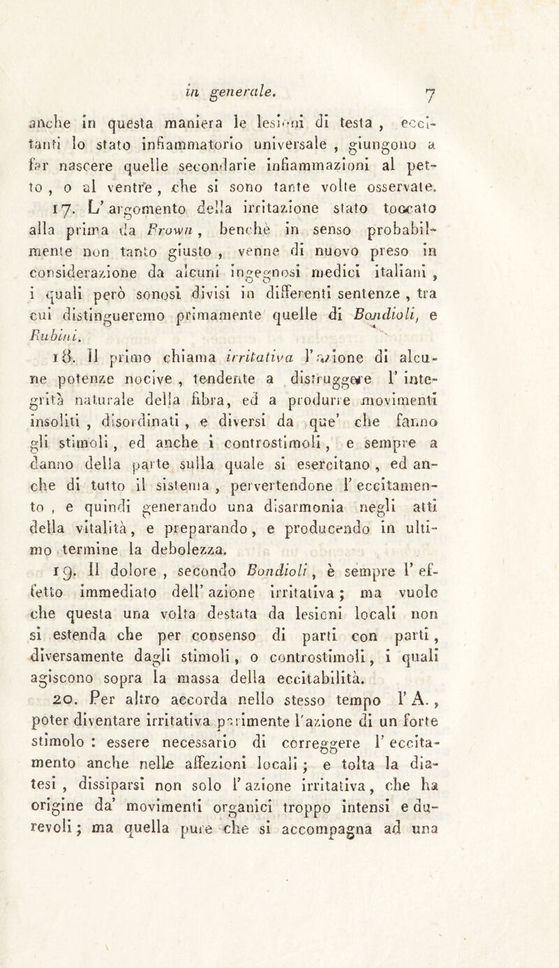 anche in questa maniera le lesioni di testa , ecci¬ tanti lo stato in Fiamma torio universale , giungono a far nascere quelle secondarie infiammazioni al pet¬ to , o al ventfe , che si sono tante volte osservale. 17. L’argomento della irritazione stato toccato alla prima da Prown, benché in senso probabil¬ mente non tanto giusto , venne di nuovo preso in considerazione da alcuni ingegnosi medici italiani , i quali però sonosi divisi in differenti sentenze , tra cui distingueremo primamente quelle di Ecuidioli, e Rubini. 18. il primo chiama irritativa 1’ .azione di alcu¬ ne potenze nocive , tendente a distruggere 1’ inte¬ grità naturale della fibra, ed a produrre movimenti insoliti , disordinati , e diversi da que’ che fanno gli stimoli, ed anche i controstimoli, e sempre a danno della parte sulla quale si esercitano , ed an¬ che di tutto il sistema , pervertendone 1’ eccitamen¬ to , e quindi generando una disarmonia negli atti della vitalità, e preparando, e producendo in ulti¬ mo termine la debolezza. 19. Il dolore, secondo Bondioli, è sempre l’ef¬ fetto immediato dell’ azione irritativa ; ma vuole che questa una volta destata da lesioni locali non si estenda che per consenso di parti con parti, diversamente dagli stimoli, o controstimoìi, i quali agiscono sopra la massa delia eccitabilità. 20. Per altro accorda nello stesso tempo V A. , poter diventare irritativa parimente l'azione di un forte stimolo : essere necessario di correggere 1* eccita- mento anche nello affezioni locali ; e tolta la dia¬ tesi , dissiparsi non solo i’ azione irritativa, che ha origine da’ movimenti organici troppo intensi e du¬ revoli ; ma quella pure che si accompagna ad una