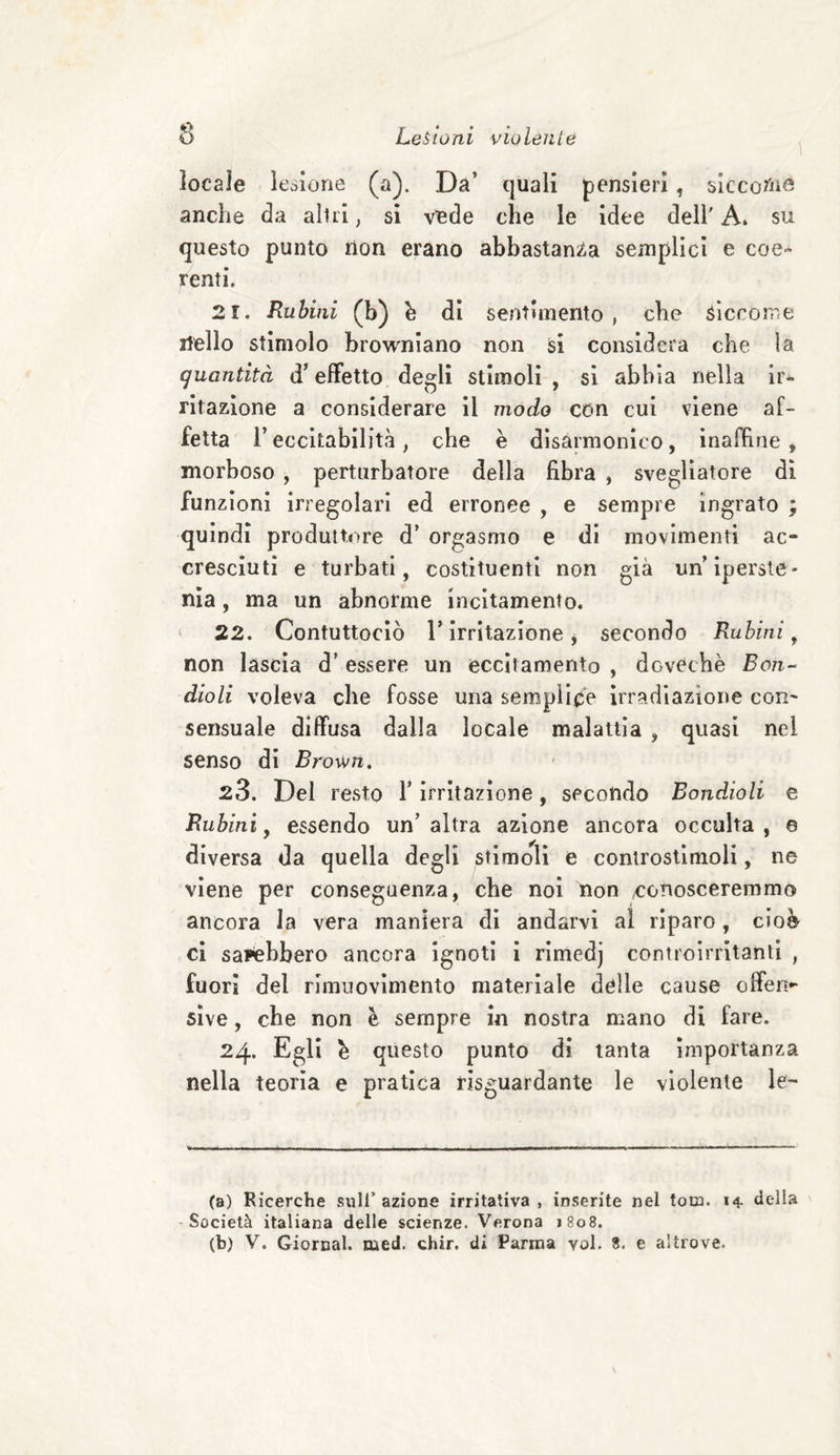 \ locale legione (a). Da’ quali pensieri, siccoriis anche da altri, si vede che le idee dell' A» su questo punto non erano abbastanza semplici e coe¬ renti, 21. Rubini (b) h di sentimento, che siccome Hello stimolo browniano non si considera che la quantità d’effetto degli stimoli , si abbia nella ir¬ ritazione a considerare il modo con cui viene af¬ fetta l’eccitabilità, che è disarmonico, inaffine , morboso , perturbatore della fibra , svegliatore di funzioni irregolari ed erronee , e sempre ingrato ; quindi produttore d’ orgasmo e di movimenti ac¬ cresciuti e turbati, costituenti non già un ipersté- nia, ma un abnorme incitamento. 22. Contuttociò r irritazione, secondo Rubini 9 non lascia d* essere un eccitamento , dGvéchè Bon- dioli voleva che fosse una semplice irradiazione cor- sensuale diffusa dalla locale malattia , quasi nei senso di Brown. 23. Del resto Y irritazione, secondo Eondioli e Rubini, essendo un’altra azione ancora occulta, e diversa da quella degli stimoli e controstimoli, ne viene per conseguenza, che noi ìion /conosceremmo ancora la vera maniera di andarvi al riparo, cioè ci sarebbero ancora ignoti i rimedj controirritanti , fuori del rimuovimento materiale delle cause offen¬ sive , che non è sempre in nostra mano di fare. 24. Egli \ questo punto di tanta importanza nella teoria e pratica riguardante le violente le- (a) Ricerche sull’ azione irritativa , inserite nel tom. 14 «Iella Società italiana delle scienze. Verona 1808. (b) V. Giornal. med. chir. di Parma voi. 8. e altrove.