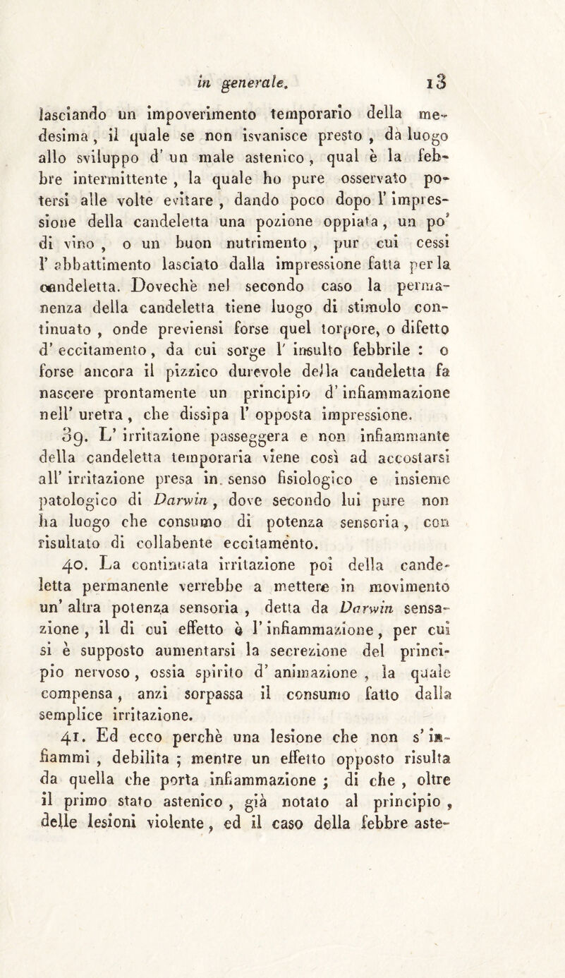 lasciando un impoverimento Temporario della me¬ desima , il quale se non isvanisce presto , da luogo allo sviluppo d’ un male astenico, qual è la feb- bre intermittente , la quale ho pure osservato po¬ tersi alle volte evitare , dando poco dopo l’impres¬ sione della candeletta una pozione oppiata , un po' di vino , o un buon nutrimento , pur cui cessi F abbattimento lasciato dalia impressione fatta perla candeletta. Dovechè nel secondo caso la perma¬ nenza delia candeletta tiene luogo di stimolo con¬ tinuato , onde previensi forse quel torpore, o difetto d’ eccitamento, da cui sorge 1' insulto febbrile : o forse ancora il pizzico durevole della candeletta fa nascere prontamente un principio d’infiammazione nell’ uretra, che dissipa V opposta impressione. 89. L’ irritazione passeggera e non infiammante della candeletta temporaria viene così ad accostarsi ali’ irritazione presa in senso fisiologico e insieme patologico di Darwin , dove secondo lui pure non ha luogo che consumo di potenza sensoria, coti risultato di colìabente eccitamento. 40. La continuata irritazione poi della cande¬ letta permanente verrebbe a metterà in movimento un’ altra potenza sensoria , detta da Darwin sensa» zione , il di cui effetto b l’infiammazione , per cui si è supposto aumentarsi la secrezione del princi¬ pio nervoso , ossia spirito d’ animazione , la quale compensa, anzi sorpassa il consumo fatto dalla semplice irritazione. 41. Ed ecco perchè una lesione che non s’in¬ fiammi , debilita ; mentre un effetto opposto risulta da quella che porta infiammazione ; di che , oltre il primo stato astenico , già notato al principio , delle lesioni violente p ed il caso della febbre aste»