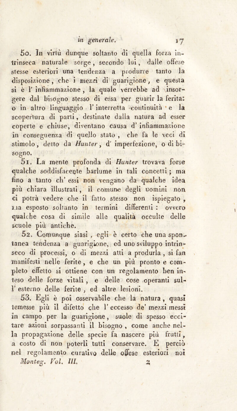 50. In virtù dunque soltanto di quella forza in¬ trinseca naturale sorge , secondo lui, dalle offese stesse esteriori una tendenza a produrre tanto la disposizione, che i mezzi di guarigione, e questa si è T infiammazione , la quale verrebbe ad \insor~ gere dal bisogno stesso di essa per guarir la ferita: o in altro linguaggio l’interrotta -continuità s e la scopertura di parti, destinate dalla natura ad esser coperte e chiuse, diventano causa d’ infiammazione in conseguenza di quello stato , che fa le veci di stimolo, detto da Hunter, d' imperfezione, o di bi¬ sogno. 51. La niente profonda di Hunter trovava forse qualche soddisfacente barlume in tali concetti ; ma fino a tanto eh’ essi non vengano da qualche idea più chiara illustrati, il comune degli uomini non ci potrà vedere che il fatto stesso non ispiegato , ria esposto soltanto in termini differenti : ovvero qualche cosa di simile alle qualità occulte delie scuole più antiche. 52. Comunque siasi , egli è certo che una spon*. tanea tendenza a guarigione, ed uno sviluppo intrin¬ seco di processi, o di mezzi atti a produrla , si fan manifesti nelle ferite , e che un più pronto e com¬ pleto effetto si ottiene con un regolamento ben in¬ teso delle forze vitali , e delie cose operanti sul- ls esterno delle ferite , ed altre lesioni. 53. Egli è poi osservabile che la natura, quasi temesse più il difetto che 1* eccesso de’ mezzi messi in campo per la guarigione, suole di spesso ecci¬ tare azioni sorpassanti il bisogno , come anche nel¬ la propagazione delie specie fa nascere più frutti, a costo di non poterli tutti conservare. E perciò nel regolamento curativo delle offese esteriori noi