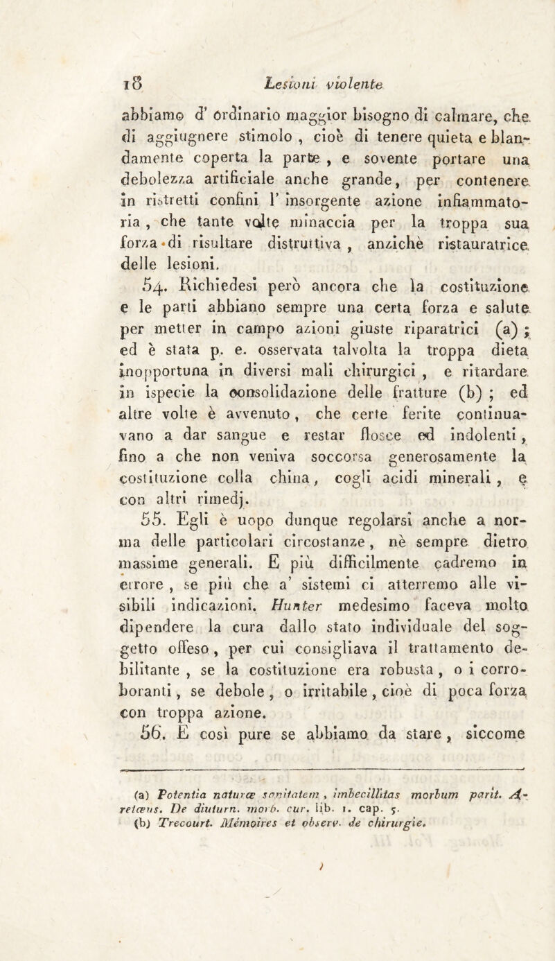 abbiamo d* Ordinario maggior bisogno di calmare, che. di aggiugnere stimolo , cioè di tenere quieta e blan¬ damente coperta la parte , e sovente portare una debolezza artificiale anche grande, per contenere in ristretti confini V insorgente azione infiammato¬ ria , che tante volte minaccia per la troppa sua forza*di risultare distruttiva , anziché ricamatrice, delle lesioni. 54. Richiedesi però ancora che la costituzione e le parti abbiano sempre una certa forza e salute per metter in campo azioni giuste riparatrici (a) * ed è stata p. e. osservata talvolta la troppa dieta inopportuna in diversi mali chirurgici , e ritardare in ispecie la consolidazione delle fratture (b) ; ed altre volle è avvenuto, che certe ferite continua¬ vano a dar sangue e restar flosce ed indolenti, fino a che non veniva soccorsa generosamente la costituzione colla china, cogli acidi minerali , e con altri rimedj. 55. Egli è uopo dunque regolarsi anche a nor¬ ma delle particolari circostanze, nè sempre dietro massime generali. E più difficilmente cadremo in errore , se pili che a’ sistemi ci atterremo alle vi¬ sibili indicazioni. Hunter medesimo faceva molto dipendere la cura dallo stato individuale del sog¬ getto offeso , per cui consigliava il trattamento de¬ bilitante , se la costituzione era robusta , o i corro» borami, se debole , o irritabile , cioè di poca forza con troppa azione. 56. E così pure se abbiamo da stare , siccome (a) Potentìa naiurcs samlatem , imbecìllitas morlum parit. si- retceus. De diuturn. morb. cur. lib. 1. cap. 5. (b) Trecourt. Mémoires et observ. de chirurgie.