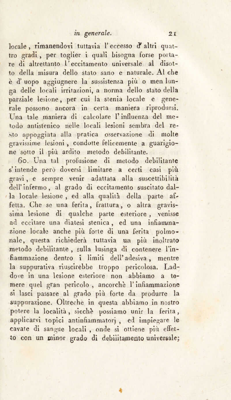 locale , rimanendovi tuttavia Y eccesso d* altri quat¬ tro gradi , per toglier i quali bisogna forse porta¬ re di altrettanto 1* eccitamento universale al disot¬ to della misura dello stato sano e naturale. Al che è d’ uopo aggiugnere la sussistenza più o men lun¬ ga delle locali irritazioni, a norma delio stato della parziale lesione, per cui la stenia locale e gene¬ rale possono ancora in certa maniera riprodursi. Una tale maniera di calcolare l’influenza del me¬ todo antistenico nelle locali lesioni sembra del re¬ sto appoggiata alla pratica osservazione di molte gravissime lesioni , condotte felicemente a guarigio¬ ne sotto il più ardito metodo debilitante. 6o. Una tal profusione di metodo debilitante ■s intende però doversi limitare a certi casi più gravi , e sempre venir adattata alla suscettibilità dell’ infermo , al grado di eccitamento suscitato dal¬ la locale lesione , ed alia qualità della parte af¬ fetta. Che se una ferita, frattura, o altra gravis¬ sima lesione di qualche parte esteriore , venisse ad eccitare una diatesi stenica , ed una infiamma¬ zione locale anche più forte di una ferita polmo» naie, questa richiederà tuttavia un più inoltrato metodo debilitante , sulla lusinga di contenere l’in- Rammazione dentro i limiti dell’ adesiva , mentre la suppurativa riuscirebbe troppo pericolosa. Lad¬ dove in una lesione esteriore non abbiamo a te¬ mere quel gran pericolo , ancorché l’infiammazione si lasci passare al grado più forte da produrre la suppurazione. Oltreche in questa abbiamo in nostro potere la località , sicché possiamo unir la ferita, applicarvi topici antinfiammatori , ed impiegare le cavate di sangue locali , onde si ottiene più effet¬ to con un minor grado di debiiita,meatQ universale; *