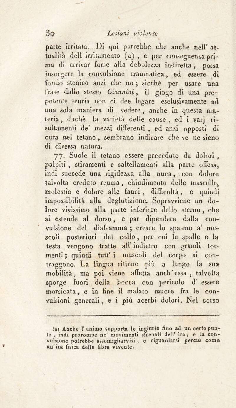 parte Irritata. Di qui parrebbe che anche nell' al- Inaliti dell’irritamento (a) , e per conseguenza pri¬ ma di arrivar forse alla debolezza indiretta , possa insorgere la convulsione traumatica, ed essere di fondo stenico anzi che ao ; sicché per usare una frase dallo stesso Giannini, il giogo di una pre¬ potente teoria non ci dee legare esclusivamente ad una sola maniera di vedere, anche in questa ma¬ teria , dachè la varietà delle cause , ed i varj ri- sultamenti de’ mezzi differenti , ed anzi opposti di cura nel tetano , sembrano indicare che ve ne sieno di diversa natura. 77» Suole il tetano essere preceduto da dolori , palpiti , stiramenti e saltellamenti alla parte offesa, indi succede una rigidezza alla nuca, con dolore talvolta creduto reuma, chiudimento delle mascelle, molestia e dolore alle fauci , difficoltà, e quindi impossibilità alla deglutizione. Sopravviene un do¬ lore vivissimo alla parte inferiore dello sterno , che si estende al dorso, e par dipendere dalla con¬ vulsione del diaframma ; cresce lo spasmo a’ mu¬ scoli posteriori del collo, per cui le spalle e la testa vengono tratte all’ indietro con grandi tor¬ menti; quindi tutt’i muscoli del corpo si con¬ traggono. La lingua ritiene più a lungo la sua mobilità, ma poi viene affetta aneli’essa, talvolta sporge fuori della bocca con pericolo d’ essere morsicata, e in fine il malato muore fra le con¬ vulsioni generali, e i più acerbi dolori. Nel corso (a) Anche l’animo sopporta le ingiurie fino ad un certo pun¬ to , indi prorompe ne’ movimenti sfrenati dell’ ira ; e la con¬ vulsione potrebbe assomigliarvisi , e riguardarsi perciò come un’ira fisica della fibra vivente.