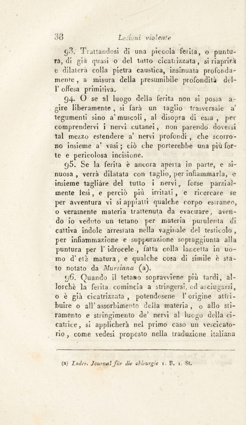 gS. Trattandosi di una piccola ferita, o puntu¬ ra, di già quasi o del tutto cicaliizzata, si riaprirà e dilaterà colla pietra caustica, insinuata profonda¬ mente , a misura della presumibile profondità del- T offesa primitiva, 94- O se al luogo della ferita non si possa a * gire liberamente , si farà un taglio trasversale a’ tegumenti sino a’ muscoli, al disopra di essa , per comprendervi i nervi-cutanei, non parendo doversi tal mez-zo estendere a’ nervi profondi , che scorro¬ no insieme a’ vasi ; ciò che porterebbe una più for¬ te e pericolosa incisione. 95. Se la ferita è ancora aperta in parte, e si¬ nuosa , verrà dilatata con taglio, per infiammarla, e insieme tagliare del tutto i nervi, forse parzial¬ mente lesi, e perciò più irritati , e ricercare se per avventura vi si appiatti qualche corpo estraneo, o veramente materia trattenuta da evacuare, aven¬ do io veduto un tetano per materia purulenta di cattiva indole arrestata nella vaginale del testicolo , per infiammazione e suppurazione sopraggiunta alla puntura per 1’ idrocele , faita colla lancetta in uo¬ mo d’età matura, e qualche cosa di simile è sta¬ to notato da Mursinna (a). 96. Quando il tetano sopravviene più tardi, al¬ lorché la ferita comincia a stringersi, od asciugarsi, o è già cicatrizzata , potendosene l’origine attri¬ buire o all’ assorbimento della materia , o silo sti¬ ramento e stringimento de’ nervi al luogo della ci¬ catrice , si applicherà nel primo caso un vescicato¬ rio , come vedesi proposto nella traduzione italiana