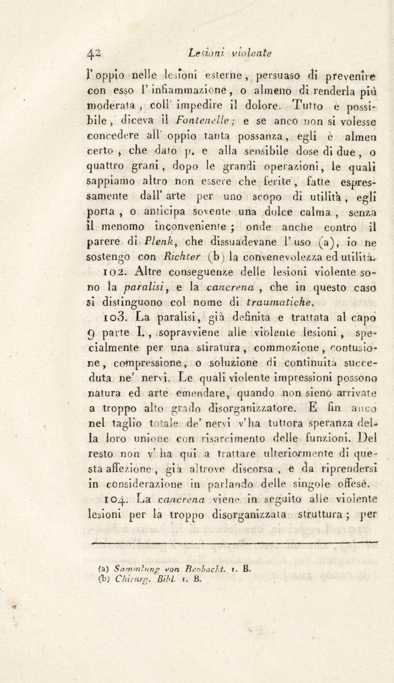 I 42 Lesioni violente l’oppio nelle lesioni esterne, persuaso rii prevenne con esso F infiammazione, o almeno di renderla più moderata , coli' impedire il dolore. Tutto è possi¬ bile , diceva il Fontenelle ; e se anco non si volesse concedere alloppio tanta possanza, egli è almen certo , che dato pè e alla sensibile dose di due , o quattro grani, dopo le grandi operazioni, le quali sappiamo altro non essere che ferite , fatte e spes¬ samente dall arte per uno scopo di utilità, egli porta, o anticipa sovente una dolce calma, senza il menomo inconveniente ; onde anche contro il parere di Plenky che dissuadevano l'uso (a), io ne sostengo con Richter (b ) la convenevolezza ed utilità^ 102. Altre conseguenze delle lesioni violente so¬ no la paralisi, e la cancrena , che in questo caso si distinguono col nome di traumatiche. 103. La paralisi, già definita e trattata al capo 9 parte I. , sopravviene alle violente lesioni , spe¬ cialmente per una stiratura , commozione , contusio¬ ne , compressione, o soluzione di continuità succe¬ duta ne’ nervi. Le quali violente impressioni possono natura ed arte emendare, quando non sieno arrivate a troppo alto grado disorganizzatore. E fin anco nel taglio totale de’ nervi v’ha tuttora speranza del¬ la loro unione con risarcimento delle funzioni. Del resto non v’ ha qui a trattare ulteriormente di que¬ sta affezione , già altrove discorsa, e da riprendersi in considerazione in parlando delle singole offese. 104. La cancrena viene in seguito alle violente lesioni per la troppo disorganizzata struttura ; per (a) Sammìung von Tìeobacht. t. B. (Tb) Chìturg. Bibl. r. B.
