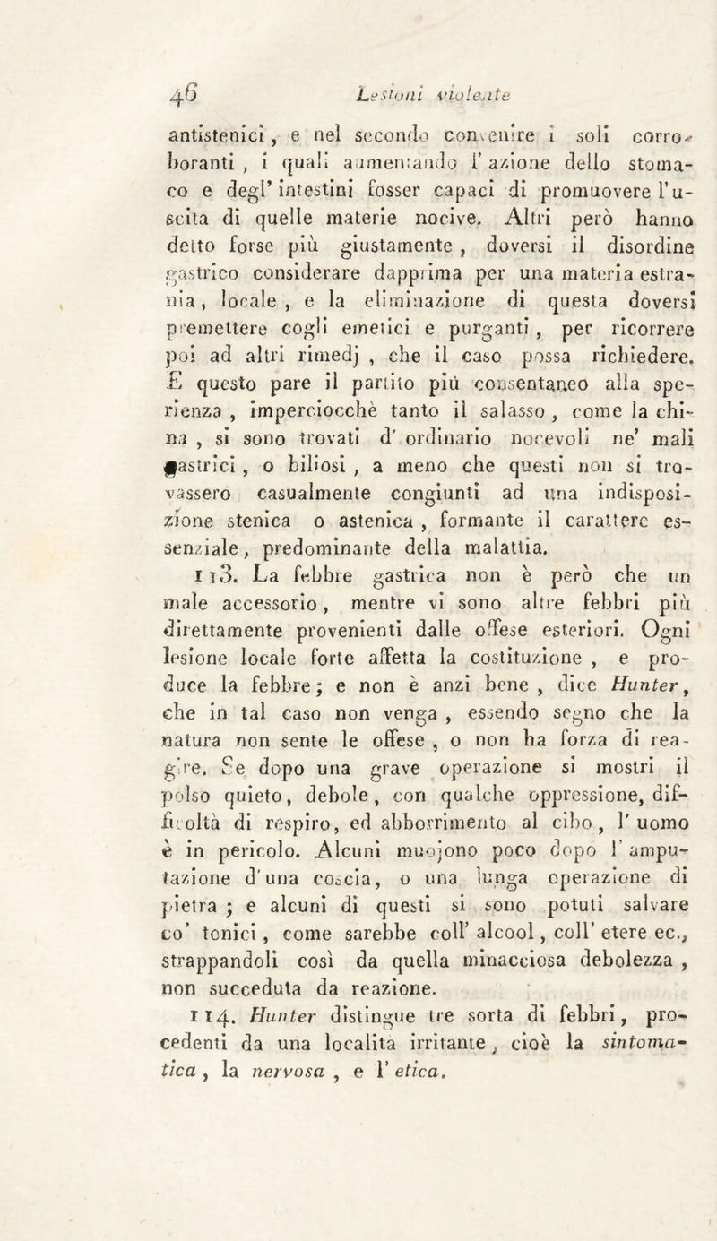 antistenici, e nel secondo convenire i soli corro-? borami , i quali aumentando i’ azione dello stoma¬ co e degl’intestini fosser capaci di promuovere l’u- scita di quelle materie nocive. Altri però hanno deito forse più giustamente , doversi il disordine gastrico considerare dapprima per una materia estra¬ nia , locale, e la eliminazione di questa doversi premettere cogli emetici e purganti , per ricorrere poi ad altri ritnedj , che il caso possa richiedere. E questo pare il partito più consentaneo alla spe- rlenza , imperciocché tanto il salasso , come la chi¬ na , si sono trovati d' ordinario nocevoli ne’ mali gastrici , o biliosi , a meno che questi non si tro¬ vassero casualmente congiunti ad ima indisposi¬ zione stenica o astenica , formante il carattere es¬ senziale , predominante della malattia. 113. La febbre gastrica non è però che un male accessorio, mentre vi sono altre febbri più direttamente provenienti dalle offese esteriori. Ogni lesione locale forte affetta la costituzione , e prò- duce la febbre; e non è anzi bene, dice Hunter, che in tal caso non venga , essendo segno che la natura non sente le offese , o non ha forza di rea¬ gire. Se dopo una grave operazione si mostri il polso quieto, debole, con qualche oppressione, dif¬ ficoltà di respiro, ed abbonamento al cibo, l'uomo è in perìcolo. Alcuni muoiono poco dopo 1’ ampu^ fazione d’una coscia, o una lunga operazione di pietra ; e alcuni di questi si sono potuti salvare co’ tonici, come sarebbe coir alcool, coll’ etere ec., strappandoli così da quella minacciosa debolezza , non succeduta da reazione. 114. Hunter distingue tre sorta di febbri, pro¬ cedenti da una località irritante, cioè la sintoma¬ tica , la nervosa , e l'etica.