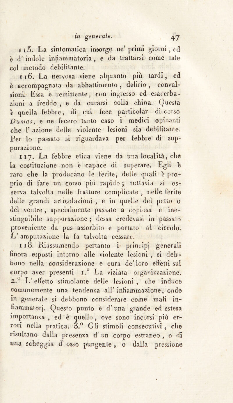 n5. La sintomatica insorge ne'primi giorni, ed è (T indole infiammatoria , e da trattarsi come tale col metodo debilitante. 116. La nervosa viene alquanto più tardi, ed è accompagnata da abbattimento , delirio , convul¬ sioni. Essa e remittente, con ingresso ed esacerba- zioni a freddo , e da curarsi colla china. Questa e quella febbre, di cui fece particolar di.corso Dumas, e ne fecero tanto caso i medici opinanti che F azione delle violente lesioni sia debilitante. Per lo passato si riguardava per febbre di sup¬ purazione, 117. La febbre etica viene da una località, che la costituzione non è capace di superare. Egli e raro che la producano le ferite, delle quali è prò» prio di fare un corso più rapido ; tuttavia si os¬ serva talvolta nelle fratture complicate , nelle ferite delle grandi articolazioni , e in quelle del petto o del ventre, specialmente passate a copiosa e ine¬ stinguibile suppurazione ; dessa credevasi in passato proveniente da pus assorbito e portato ai circolo. L’ amputazione la fa talvolta cessare. 118. Riassumendo pertanto i principi generali finora esposti intorno alle violente lesioni , si deb¬ bono nella considerazione e cura de’ loro effetti sul corpo aver presenti i.° La viziata organizzazione. 2.° L; effetto stimolante delie lesioni , die induce comunemente una tendenza alF infiammazione, onde m generale si debbono considerare come mali in- fiammatorj. Questo punto è d'una grande ed estesa importanza, ed è quello, ove sono incorsi più er¬ rori nella pratica. 3.° Gli stimoli consecutivi , che risultano dalla presenza d' un corpo estraneo , o di
