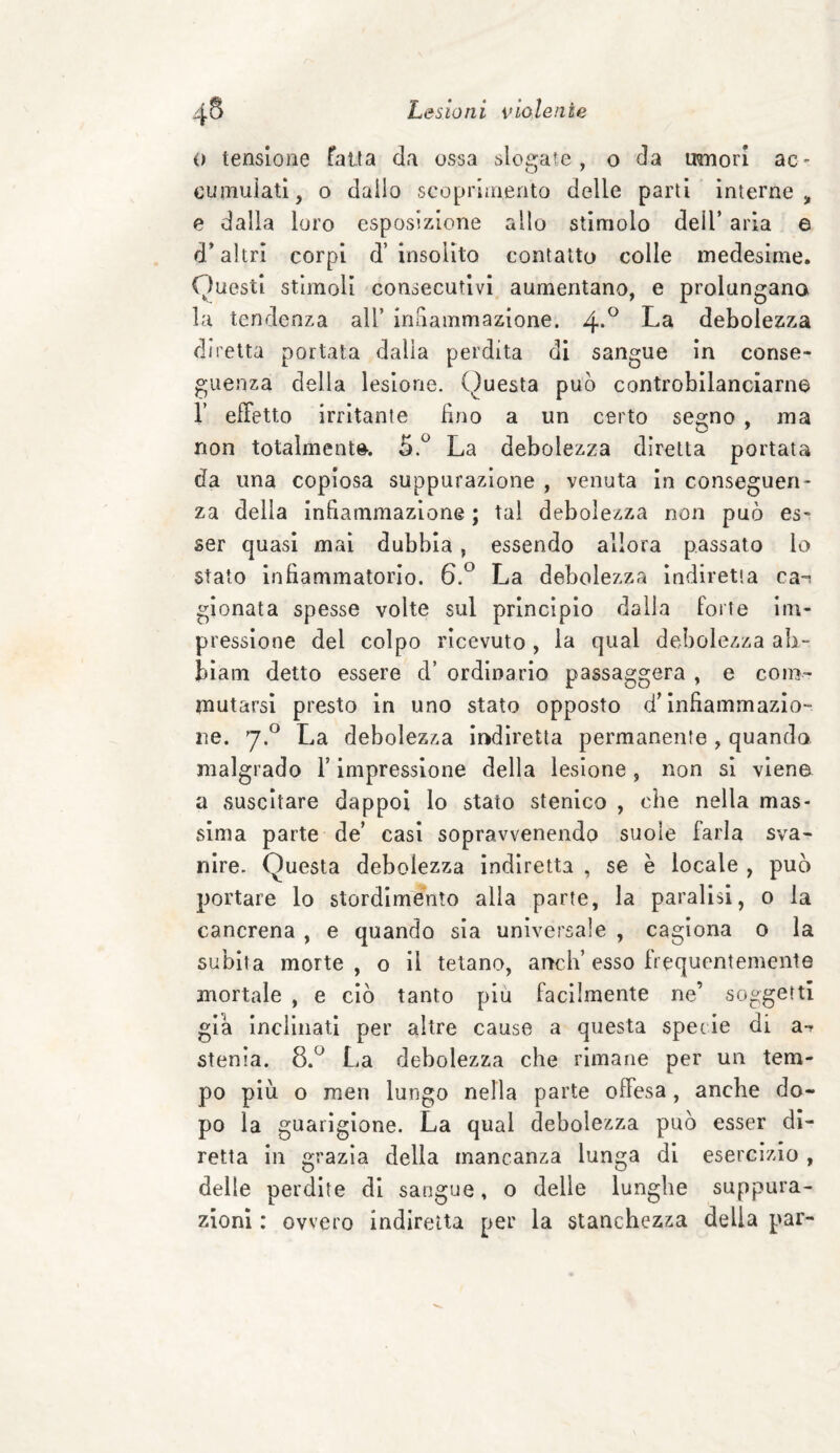 o tensione fatta da ossa slogate, o da muori ac¬ cumulati, o dallo scoprimento delle parti interne, e dalla loro esposizione allo stimolo deil’ aria e d’altri corpi d’insolito contatto colle medesime. Onesti stimoli consecutivi aumentano, e prolungano la tendenza all’ infiammazione. 4*° La debolezza diretta portata dalla perdita di sangue in conse¬ guenza della lesione. Questa può controbilanciarne 1’ effetto irritante fino a un certo segno , ma non totalmente. 5.° La debolezza diretta portata da lina copiosa suppurazione , venuta in conseguen¬ za della infiammazione ; tal debolezza non può es¬ ser quasi mai dubbia, essendo allora passato lo stato infiammatorio. 6.° La debolezza indiretta ca^ gionata spesse volte sul principio dalla forte im¬ pressione del colpo ricevuto, la qual debolezza ab- biam detto essere d’ ordinario passaggera , e com¬ mutarsi presto in uno stato opposto d’infiammazio¬ ne. 7.0 La debolezza indiretta permanente , quando malgrado l’impressione della lesione, non si viene a suscitare dappoi lo stato stenico , che nella mas¬ sima parte de’ casi sopravvenendo suole farla sva¬ nire. Questa debolezza indiretta , se è locale , può portare lo stordimento alla parte, la paralisi, o la cancrena , e quando sia universale , cagiona 0 la subita morte, o il telano, ancii’ esso frequentemente mortale , e ciò tanto piu facilmente ne’ soggetti già inclinati per altre cause a questa specie di a- stenia. 8.° La debolezza che rimane per un tem¬ po più o men lungo nella parte offesa, anche do¬ po la guarigione. La qual debolezza può esser di¬ retta in grazia della mancanza lunga di esercizio , delle perdite di sangue, o delle lunghe suppura¬ zioni : ovvero indiretta per la stanchezza della par-