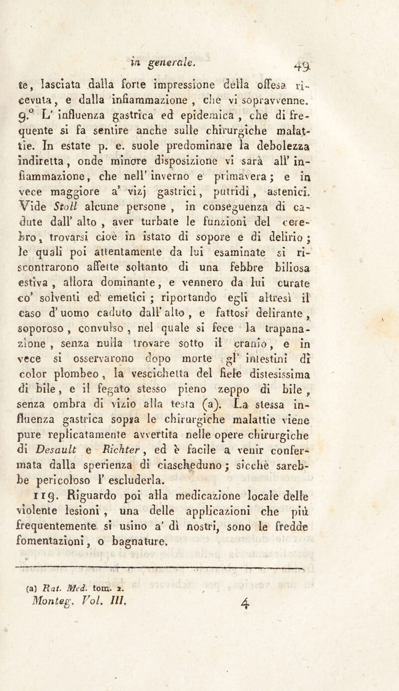 te, lasciata dalla forte impressione della offesa ri¬ cevuta, e dalla infiammazione, die vi sopravvenne» g.° L' influenza gastrica ed epidemica , che di fre¬ quente si fa sentire anche sulle chirurgiche malat¬ tie. In estate p. e. suole predominare la debolezza indiretta, onde minore disposizione vi sarà alF in¬ fiammazione, che nell’inverno e primavera; e in vece maggiore a* vizj gastrici, putridi , astenici» Vide Stali alcune persone , in conseguenza di ca¬ dute daìF alto , aver turbate le funzioni del ccre¬ bro , trovarsi cioè in [stato di sopore e di delirio ; le quali poi attentamente da lui esaminate si ri¬ scontrarono affette soltanto di una febbre biliosa estiva, allora dominante, e vennero da lui curate co? solventi ed emetici ; riportando egli altresì il caso ds uomo caduto dall’ alto , e fattosi delirante , soporoso , convulso , nel quale si fece la trapana¬ zione , senza nulla trovare sotto il cranio, e in vece si osservarono dopo morte gf intestini di color ploro!)eo , la vescichetta del fiele distesissima dì bile, e il fegato stesso pieno zeppo di bile , senza ombra di vizio alla testa (a). La stessa in¬ fluenza gastrica sopsa le chirurgiche malattie viene pure repìicatamente avvertita nelle opere chirurgiche di Desault e Richter, ed è facile a venir confer¬ mata dalla sperienza di ciascheduno ; sicché sareb¬ be pericoloso Y escluderla. 1x9. Riguardo poi alla medicazione locale delle violente lesioni , una delle applicazioni che più frequentemente si usino a' dì nostri, sono le fredde fomentazioni, o bagnature. & (a) Rat. Mcd. tom. 2. Monieg. Voi. ///. 4