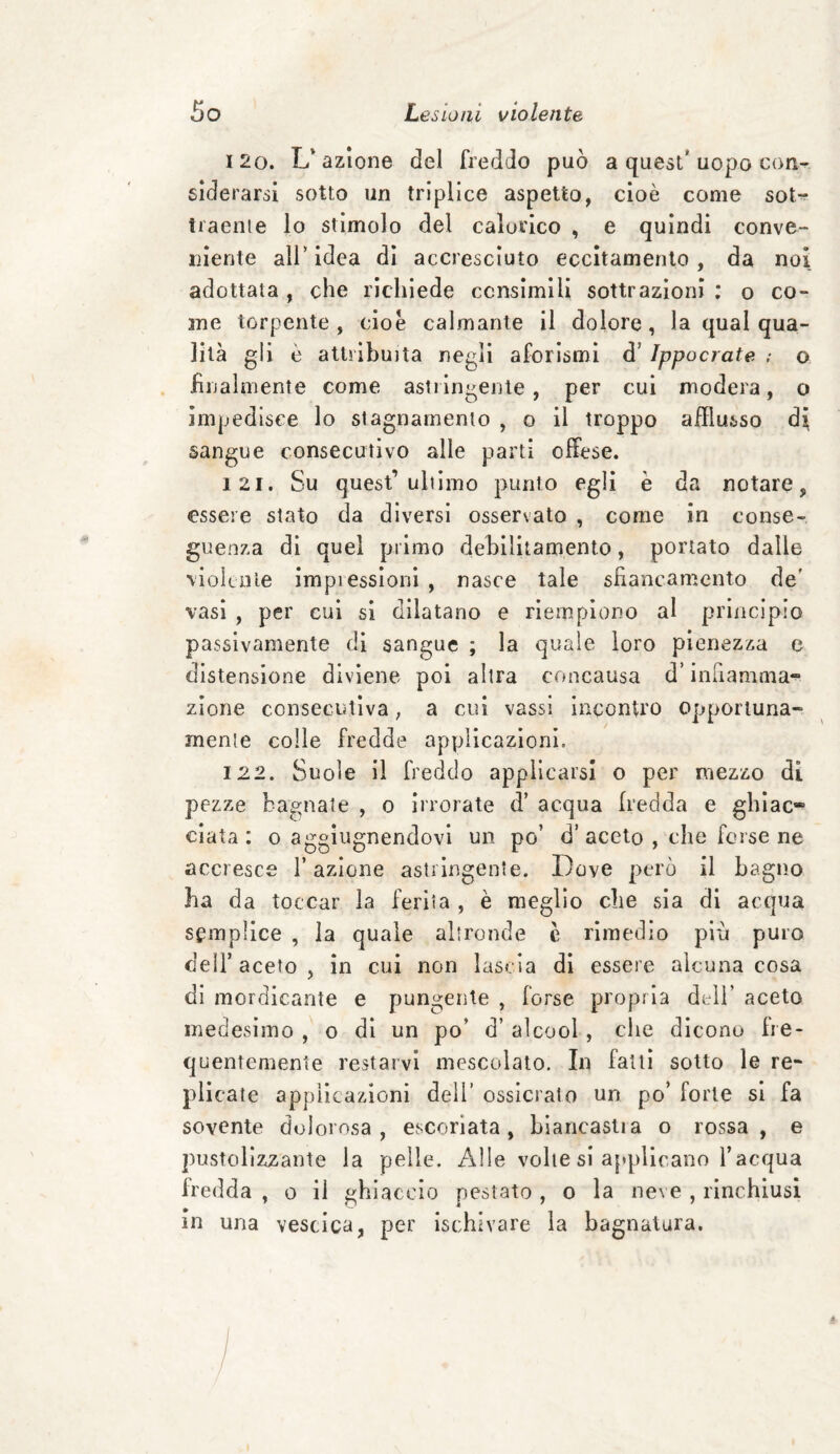 120. L'azione del freddo può a quest'uopo con¬ siderarsi sotto un triplice aspetto, cioè come sot^* traente lo stimolo del calorico , e quindi conve¬ niente all* idea di accresciuto eccitamento, da noi adottata , che richiede consimili sottrazioni : o co¬ me torpente , cioè calmante il dolore, la qual qua¬ lità gli è attribuita negli aforismi d’ Ippocrate ; © filialmente come astiingente, per cui modera, o impedisce lo stagnamento , o il troppo afflusso di sangue consecutivo alle parti offese. 121. Su quest’ultimo punto egli è da notare, essere stato da diversi osservato , come in conse¬ guenza di quel primo debilitamento, portato dalle violente impiessioni, nasce tale sfiancamento de' vasi , per cui si dilatano e riempiono al principio passivamente di sangue ; la quale loro pienezza e distensione diviene poi altra concausa d’infiamma¬ zione consecutiva, a cui vassi incontro opportuna¬ mente colle fredde applicazioni. 122. Suole il freddo applicarsi o per mezzo di pezze bagnate , o irrorate d’ acqua fredda e ghiac* ciata : o aggiugnendovi un po’ d’aceto , che forse ne accresce l’azione astringente. Dove però il bagno ha da toccar la ferita , è meglio che sia di acqua semplice , la quale altronde c rimedio più puro dell’ aceto , in cui non lascia di essere alcuna cosa di mordicante e pungente , forse propria dell’ aceto medesimo , o di un po’ d’ alcool, che dicono fre¬ quentemente restarvi mescolato. In fatti sotto le re¬ plicate applicazioni dell' ossidato un po’ forte si fa sovente dolorosa, escoriata, biancastra o rossa, e pustolizzante la pelle. Alle volte si applicano l’acqua fredda , o il gh laccio pestato , o la neve , rinchiusi m una vescica, per ischivare la bagnatura.