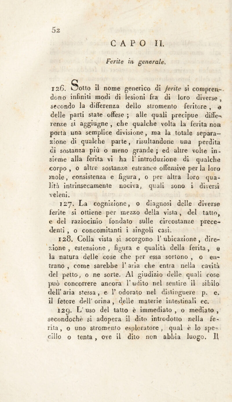/ CAPO IL Ferite in generale, 126. Sotto il nome generico di ferite si compren¬ dono infiniti modi di lesioni fra di loro diverse, secondo la differenza dello stromento feritore , o delle parti state offese ; alle quali precipue diffe^ lenze si aggiugne , che qualche volta la ferita non porta una semplice divisione , ma la totale separa¬ zione di qualche parte, risultandone una perdita di sostanza più o meno grande ; ed altre volte in¬ sieme alla ferita vi ha l’introduzione di qualche corpo , 0 altre sostanze estranee offensive per la loro mole, consistenza e figura, 0 per altra loro qua¬ lità intrinsecamente nociva, quali sono i diversi veleni. 127. La cognizione, o diagnosi delle diverse ferite si ottiene per mezzo della vista, del tatto, e del raziocinio fondato sulle circostanze prece¬ denti , o concomitanti i singoli casi. 128. Colla vista §1 scorgono 1’ubicazione, dire¬ zione , estensione ; figura e qualità della ferita, e la natura delle cose che per essa sortono , o en¬ trano , come sarebbe 1’ aria che entra nella cavità del petto, o ne sorte. Al giudizio delle quali cose può concorrere ancora l’udito nel sentire il sibilo dell’aria stessa, e 1* odorato nel distinguere p. e. il fetore dell’ orina , delle materie intestinali ec. 12Q. L uso del tatto è immediato , o mediato , secondochè si adopera il dito introdotto nella fe¬ rita, o uno stromento esploratore, qual è lo spe¬
