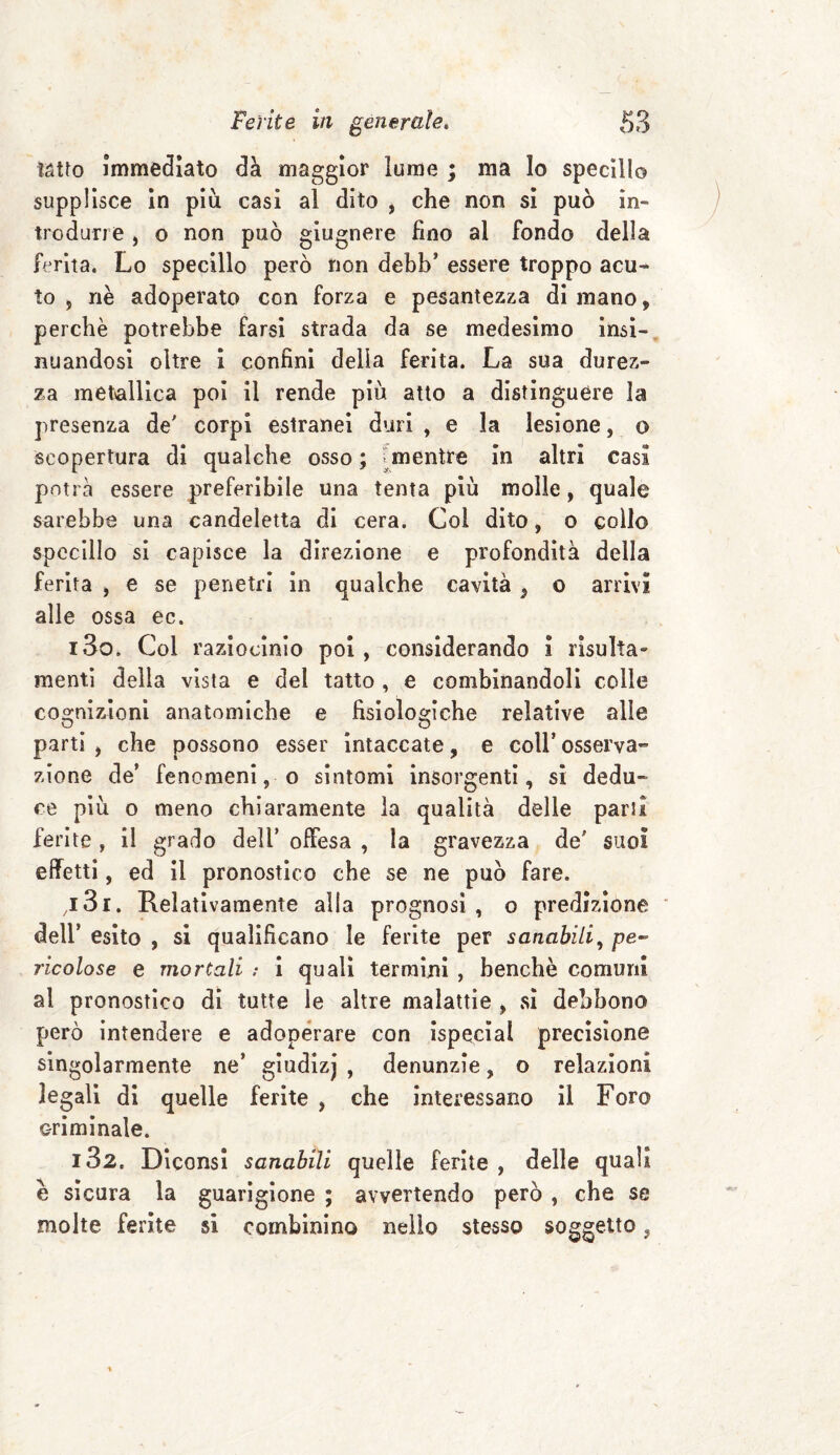 tatto immediato dà maggior lume ; ma lo specillo supplisce in piu casi al dito , che non si può in¬ trodurre , o non può giugnere fino al fondo della ferita. Lo specillo però non debb’ essere troppo acu¬ to , nè adoperato con forza e pesantezza di mano, perchè potrebbe farsi strada da se medesimo insi¬ nuandosi oltre i confini della ferita. La sua durez¬ za metallica poi il rende più atto a distinguere la presenza de' corpi estranei duri , e la lesione, o scopertura di qualche osso ; mentre in altri casi potrà essere preferibile una tenta più molle, quale sarebbe una candeletta di cera. Col dito, o collo specillo si capisce la direzione e profondità della ferita , e se penetri in qualche cavità, o arrivi alle ossa ec. i3q. Col raziocinio poi , considerando i risulta» menti della vista e del tatto , e combinandoli colle cognizioni anatomiche e fisiologiche relative alle parti , che possono esser intaccate, e colf osserva¬ zione de* fenomenico sintomi insorgenti, si dedu¬ ce più o meno chiaramente la qualità delle parsi ferite , il grado deli’ offesa , la gravezza de' suoi effetti, ed il pronostico che se ne può fare. ,131. Relativamente alla prognosi , o predizione dell* esito , si qualificano le ferite per sanabili, pe¬ ricolose e mortali ; i quali termini , benché comuni al pronostico di tutte le altre malattie , sì debbono però intendere e adoperare con ispecial precisione singolarmente ne’ giudizj , denunzie, o relazioni legali di quelle ferite , che interessano il Foro criminale. 182. Diconsi sanabili quelle ferite , delle quali è sicura la guarigione ; avvertendo però , che se molte ferite si combinino nello stesso soggetto,