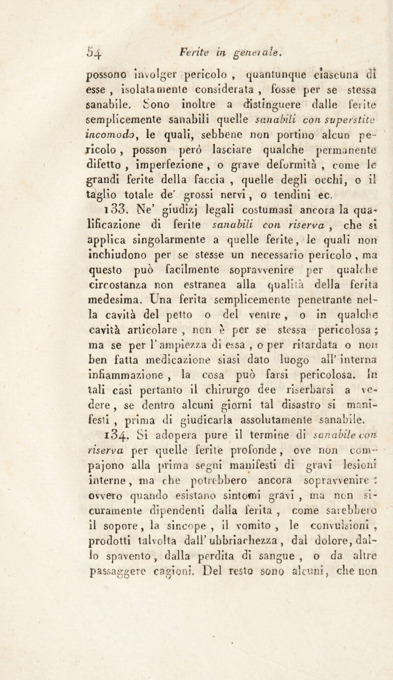 possono involger pericolo , quantunque ciascuna di esse , isolatamente considerata , fosse per se stessa sanabile. Sono inoltre a distinguere dalle ferite semplicemente sanabili quelle sanabili con superstite incomodo, le quali, sebbene non portino alcun pe ¬ ricolo , posson però lasciare qualche permanente difetto , imperfezione , o grave deformità , come le grandi ferite della Faccia , quelle degli occhi, o il taglio totale de' grossi nervi, o lendini ec. 133. Ne’ giudizj legali costumasi ancora la qua¬ lificazione di ferite sanabili con riserva , che si applica singolarmente a quelle ferite, le quali non inchiudono per se stesse un necessario pericolo , ma questo può facilmente sopravvenire per qualche circostanza non estranea alla qualità della ferita medesima. Una ferita semplicemente penetrante nel- la cavità del petto o del ventre , o in qualche cavità articolare , non e per se stessa pericolosa ; ma se per l’ampiezza di essa , o per ritardata o non ben fatta medicazione siasi dato luogo all' interna infiammazione , la cosa può farsi pericolosa, in tali casi pertanto il chirurgo dee riserbarsi a ve¬ dere , se dentro alcuni giorni tal disastro si mani¬ festi , prima di giudicarla assolutamente sanabile. 134. Si adopera pure il termine di sanabile coti riserva per quelle ferite profonde, ove non cam¬ pa jono alla prima segni manifesti di gravi lesioni interne, ma che potrebbero ancora sopravvenire C ovvero quando esistano sintomi gravi , ma non si¬ curamente dipendenti dalla ferita , come sarebbero il sopore, la sincope , il vomito , le convulsioni , prodotti talvolta dall’ ubriachezza , dal dolore, dal¬ lo spavento, dalla perdita di sangue , o da altre passeggere cagioni. Del resto sono alcuni, che non